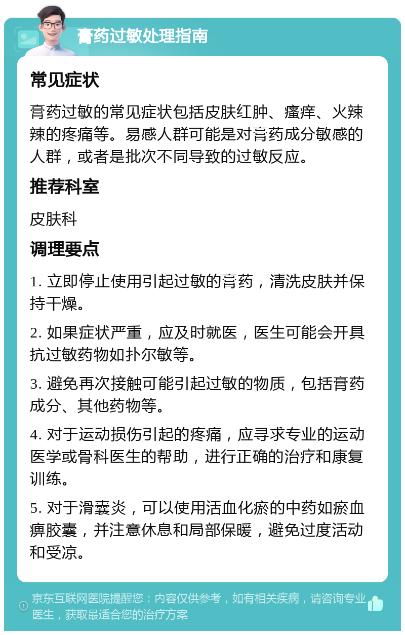 膏药过敏处理指南 常见症状 膏药过敏的常见症状包括皮肤红肿、瘙痒、火辣辣的疼痛等。易感人群可能是对膏药成分敏感的人群，或者是批次不同导致的过敏反应。 推荐科室 皮肤科 调理要点 1. 立即停止使用引起过敏的膏药，清洗皮肤并保持干燥。 2. 如果症状严重，应及时就医，医生可能会开具抗过敏药物如扑尔敏等。 3. 避免再次接触可能引起过敏的物质，包括膏药成分、其他药物等。 4. 对于运动损伤引起的疼痛，应寻求专业的运动医学或骨科医生的帮助，进行正确的治疗和康复训练。 5. 对于滑囊炎，可以使用活血化瘀的中药如瘀血痹胶囊，并注意休息和局部保暖，避免过度活动和受凉。