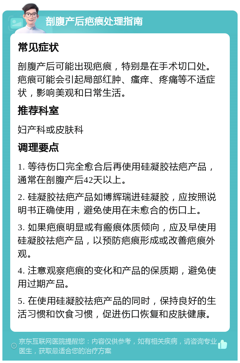 剖腹产后疤痕处理指南 常见症状 剖腹产后可能出现疤痕，特别是在手术切口处。疤痕可能会引起局部红肿、瘙痒、疼痛等不适症状，影响美观和日常生活。 推荐科室 妇产科或皮肤科 调理要点 1. 等待伤口完全愈合后再使用硅凝胶祛疤产品，通常在剖腹产后42天以上。 2. 硅凝胶祛疤产品如博辉瑞进硅凝胶，应按照说明书正确使用，避免使用在未愈合的伤口上。 3. 如果疤痕明显或有瘢痕体质倾向，应及早使用硅凝胶祛疤产品，以预防疤痕形成或改善疤痕外观。 4. 注意观察疤痕的变化和产品的保质期，避免使用过期产品。 5. 在使用硅凝胶祛疤产品的同时，保持良好的生活习惯和饮食习惯，促进伤口恢复和皮肤健康。