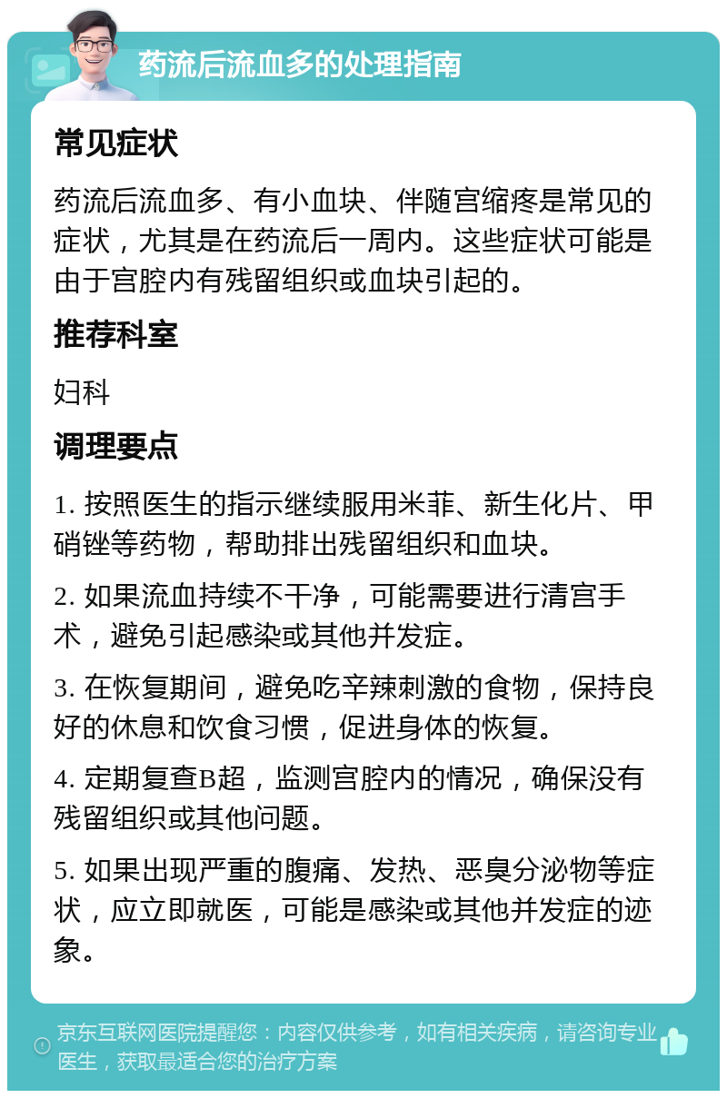 药流后流血多的处理指南 常见症状 药流后流血多、有小血块、伴随宫缩疼是常见的症状，尤其是在药流后一周内。这些症状可能是由于宫腔内有残留组织或血块引起的。 推荐科室 妇科 调理要点 1. 按照医生的指示继续服用米菲、新生化片、甲硝锉等药物，帮助排出残留组织和血块。 2. 如果流血持续不干净，可能需要进行清宫手术，避免引起感染或其他并发症。 3. 在恢复期间，避免吃辛辣刺激的食物，保持良好的休息和饮食习惯，促进身体的恢复。 4. 定期复查B超，监测宫腔内的情况，确保没有残留组织或其他问题。 5. 如果出现严重的腹痛、发热、恶臭分泌物等症状，应立即就医，可能是感染或其他并发症的迹象。