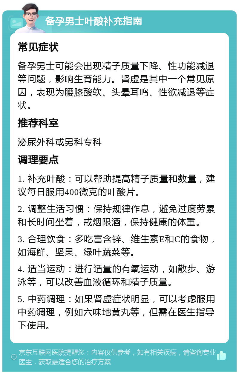 备孕男士叶酸补充指南 常见症状 备孕男士可能会出现精子质量下降、性功能减退等问题，影响生育能力。肾虚是其中一个常见原因，表现为腰膝酸软、头晕耳鸣、性欲减退等症状。 推荐科室 泌尿外科或男科专科 调理要点 1. 补充叶酸：可以帮助提高精子质量和数量，建议每日服用400微克的叶酸片。 2. 调整生活习惯：保持规律作息，避免过度劳累和长时间坐着，戒烟限酒，保持健康的体重。 3. 合理饮食：多吃富含锌、维生素E和C的食物，如海鲜、坚果、绿叶蔬菜等。 4. 适当运动：进行适量的有氧运动，如散步、游泳等，可以改善血液循环和精子质量。 5. 中药调理：如果肾虚症状明显，可以考虑服用中药调理，例如六味地黄丸等，但需在医生指导下使用。