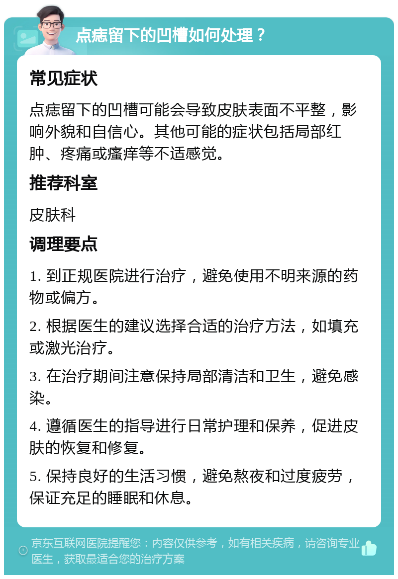 点痣留下的凹槽如何处理？ 常见症状 点痣留下的凹槽可能会导致皮肤表面不平整，影响外貌和自信心。其他可能的症状包括局部红肿、疼痛或瘙痒等不适感觉。 推荐科室 皮肤科 调理要点 1. 到正规医院进行治疗，避免使用不明来源的药物或偏方。 2. 根据医生的建议选择合适的治疗方法，如填充或激光治疗。 3. 在治疗期间注意保持局部清洁和卫生，避免感染。 4. 遵循医生的指导进行日常护理和保养，促进皮肤的恢复和修复。 5. 保持良好的生活习惯，避免熬夜和过度疲劳，保证充足的睡眠和休息。