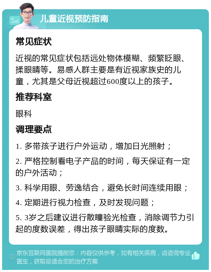 儿童近视预防指南 常见症状 近视的常见症状包括远处物体模糊、频繁眨眼、揉眼睛等。易感人群主要是有近视家族史的儿童，尤其是父母近视超过600度以上的孩子。 推荐科室 眼科 调理要点 1. 多带孩子进行户外运动，增加日光照射； 2. 严格控制看电子产品的时间，每天保证有一定的户外活动； 3. 科学用眼、劳逸结合，避免长时间连续用眼； 4. 定期进行视力检查，及时发现问题； 5. 3岁之后建议进行散瞳验光检查，消除调节力引起的度数误差，得出孩子眼睛实际的度数。