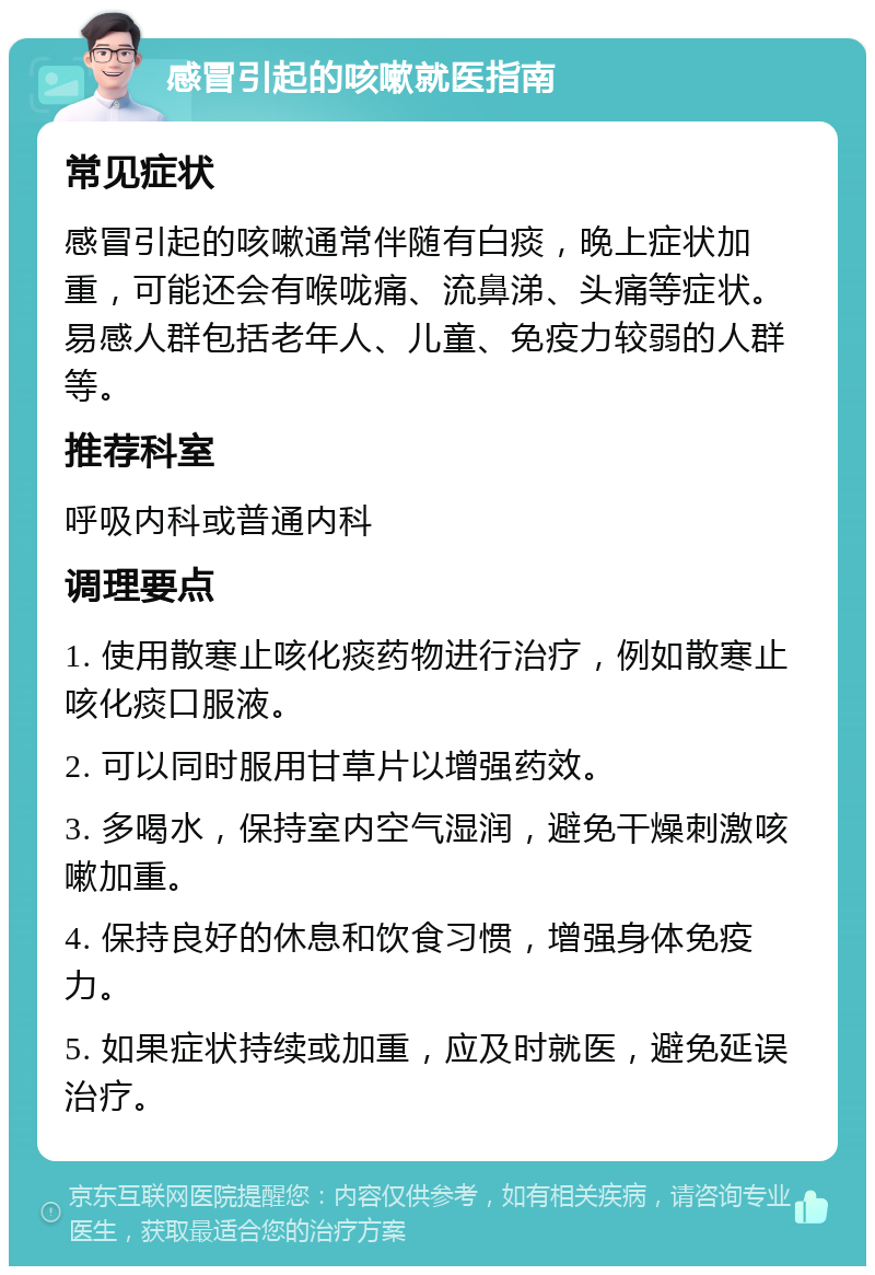 感冒引起的咳嗽就医指南 常见症状 感冒引起的咳嗽通常伴随有白痰，晚上症状加重，可能还会有喉咙痛、流鼻涕、头痛等症状。易感人群包括老年人、儿童、免疫力较弱的人群等。 推荐科室 呼吸内科或普通内科 调理要点 1. 使用散寒止咳化痰药物进行治疗，例如散寒止咳化痰口服液。 2. 可以同时服用甘草片以增强药效。 3. 多喝水，保持室内空气湿润，避免干燥刺激咳嗽加重。 4. 保持良好的休息和饮食习惯，增强身体免疫力。 5. 如果症状持续或加重，应及时就医，避免延误治疗。