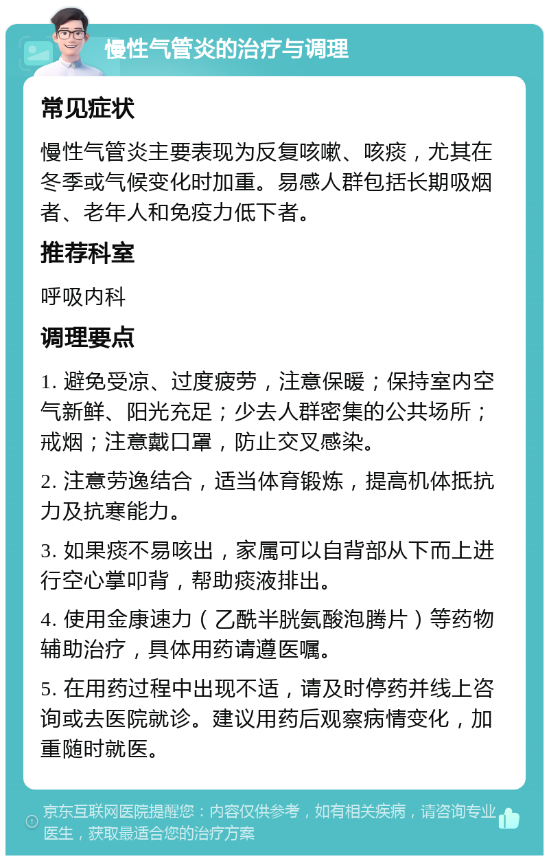 慢性气管炎的治疗与调理 常见症状 慢性气管炎主要表现为反复咳嗽、咳痰，尤其在冬季或气候变化时加重。易感人群包括长期吸烟者、老年人和免疫力低下者。 推荐科室 呼吸内科 调理要点 1. 避免受凉、过度疲劳，注意保暖；保持室内空气新鲜、阳光充足；少去人群密集的公共场所；戒烟；注意戴口罩，防止交叉感染。 2. 注意劳逸结合，适当体育锻炼，提高机体抵抗力及抗寒能力。 3. 如果痰不易咳出，家属可以自背部从下而上进行空心掌叩背，帮助痰液排出。 4. 使用金康速力（乙酰半胱氨酸泡腾片）等药物辅助治疗，具体用药请遵医嘱。 5. 在用药过程中出现不适，请及时停药并线上咨询或去医院就诊。建议用药后观察病情变化，加重随时就医。