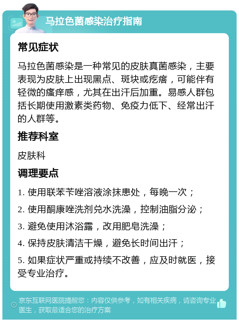 马拉色菌感染治疗指南 常见症状 马拉色菌感染是一种常见的皮肤真菌感染，主要表现为皮肤上出现黑点、斑块或疙瘩，可能伴有轻微的瘙痒感，尤其在出汗后加重。易感人群包括长期使用激素类药物、免疫力低下、经常出汗的人群等。 推荐科室 皮肤科 调理要点 1. 使用联苯苄唑溶液涂抹患处，每晚一次； 2. 使用酮康唑洗剂兑水洗澡，控制油脂分泌； 3. 避免使用沐浴露，改用肥皂洗澡； 4. 保持皮肤清洁干燥，避免长时间出汗； 5. 如果症状严重或持续不改善，应及时就医，接受专业治疗。