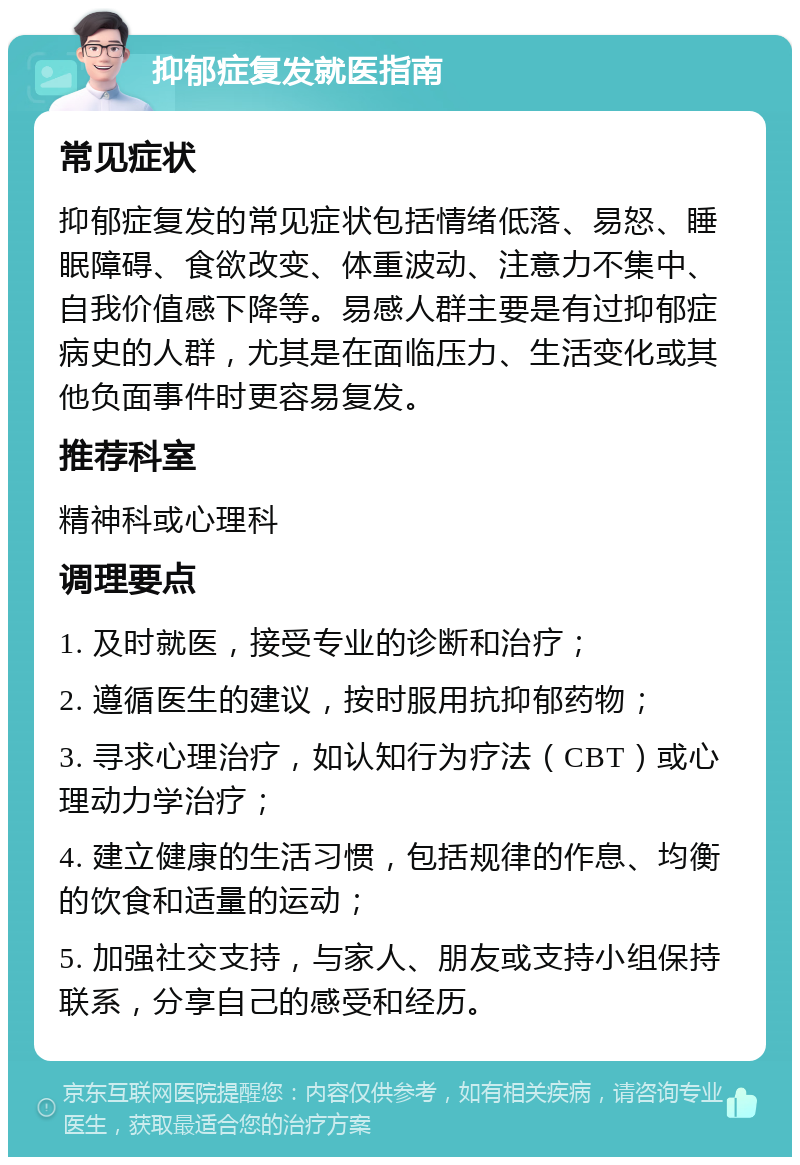 抑郁症复发就医指南 常见症状 抑郁症复发的常见症状包括情绪低落、易怒、睡眠障碍、食欲改变、体重波动、注意力不集中、自我价值感下降等。易感人群主要是有过抑郁症病史的人群，尤其是在面临压力、生活变化或其他负面事件时更容易复发。 推荐科室 精神科或心理科 调理要点 1. 及时就医，接受专业的诊断和治疗； 2. 遵循医生的建议，按时服用抗抑郁药物； 3. 寻求心理治疗，如认知行为疗法（CBT）或心理动力学治疗； 4. 建立健康的生活习惯，包括规律的作息、均衡的饮食和适量的运动； 5. 加强社交支持，与家人、朋友或支持小组保持联系，分享自己的感受和经历。