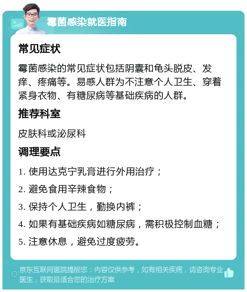 霉菌感染就医指南 常见症状 霉菌感染的常见症状包括阴囊和龟头脱皮、发痒、疼痛等。易感人群为不注意个人卫生、穿着紧身衣物、有糖尿病等基础疾病的人群。 推荐科室 皮肤科或泌尿科 调理要点 1. 使用达克宁乳膏进行外用治疗； 2. 避免食用辛辣食物； 3. 保持个人卫生，勤换内裤； 4. 如果有基础疾病如糖尿病，需积极控制血糖； 5. 注意休息，避免过度疲劳。