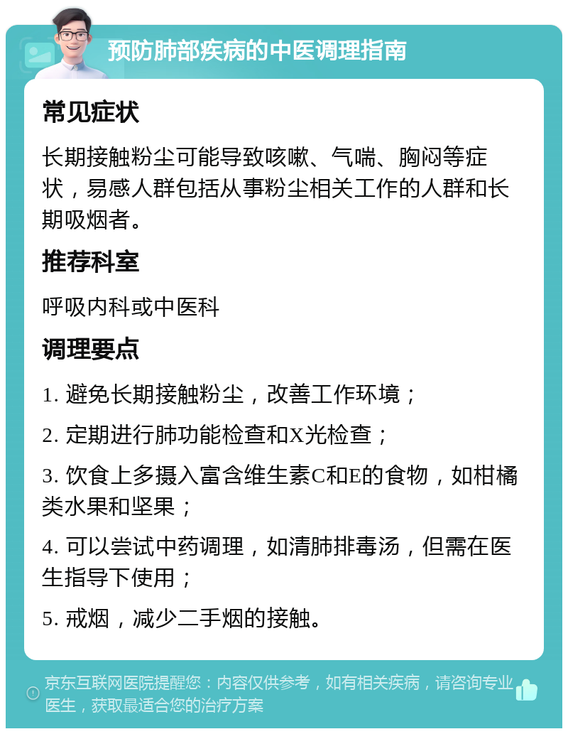 预防肺部疾病的中医调理指南 常见症状 长期接触粉尘可能导致咳嗽、气喘、胸闷等症状，易感人群包括从事粉尘相关工作的人群和长期吸烟者。 推荐科室 呼吸内科或中医科 调理要点 1. 避免长期接触粉尘，改善工作环境； 2. 定期进行肺功能检查和X光检查； 3. 饮食上多摄入富含维生素C和E的食物，如柑橘类水果和坚果； 4. 可以尝试中药调理，如清肺排毒汤，但需在医生指导下使用； 5. 戒烟，减少二手烟的接触。