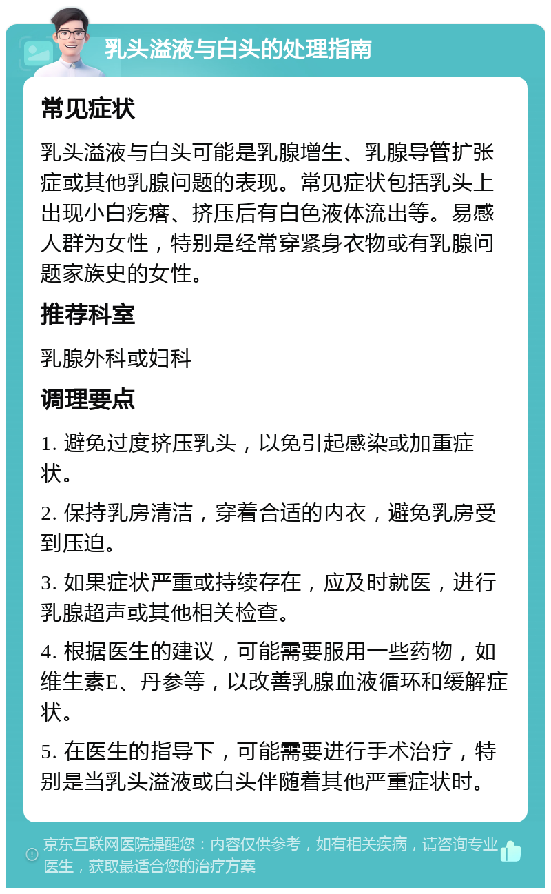 乳头溢液与白头的处理指南 常见症状 乳头溢液与白头可能是乳腺增生、乳腺导管扩张症或其他乳腺问题的表现。常见症状包括乳头上出现小白疙瘩、挤压后有白色液体流出等。易感人群为女性，特别是经常穿紧身衣物或有乳腺问题家族史的女性。 推荐科室 乳腺外科或妇科 调理要点 1. 避免过度挤压乳头，以免引起感染或加重症状。 2. 保持乳房清洁，穿着合适的内衣，避免乳房受到压迫。 3. 如果症状严重或持续存在，应及时就医，进行乳腺超声或其他相关检查。 4. 根据医生的建议，可能需要服用一些药物，如维生素E、丹参等，以改善乳腺血液循环和缓解症状。 5. 在医生的指导下，可能需要进行手术治疗，特别是当乳头溢液或白头伴随着其他严重症状时。