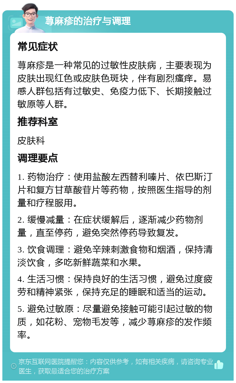 荨麻疹的治疗与调理 常见症状 荨麻疹是一种常见的过敏性皮肤病，主要表现为皮肤出现红色或皮肤色斑块，伴有剧烈瘙痒。易感人群包括有过敏史、免疫力低下、长期接触过敏原等人群。 推荐科室 皮肤科 调理要点 1. 药物治疗：使用盐酸左西替利嗪片、依巴斯汀片和复方甘草酸苷片等药物，按照医生指导的剂量和疗程服用。 2. 缓慢减量：在症状缓解后，逐渐减少药物剂量，直至停药，避免突然停药导致复发。 3. 饮食调理：避免辛辣刺激食物和烟酒，保持清淡饮食，多吃新鲜蔬菜和水果。 4. 生活习惯：保持良好的生活习惯，避免过度疲劳和精神紧张，保持充足的睡眠和适当的运动。 5. 避免过敏原：尽量避免接触可能引起过敏的物质，如花粉、宠物毛发等，减少荨麻疹的发作频率。