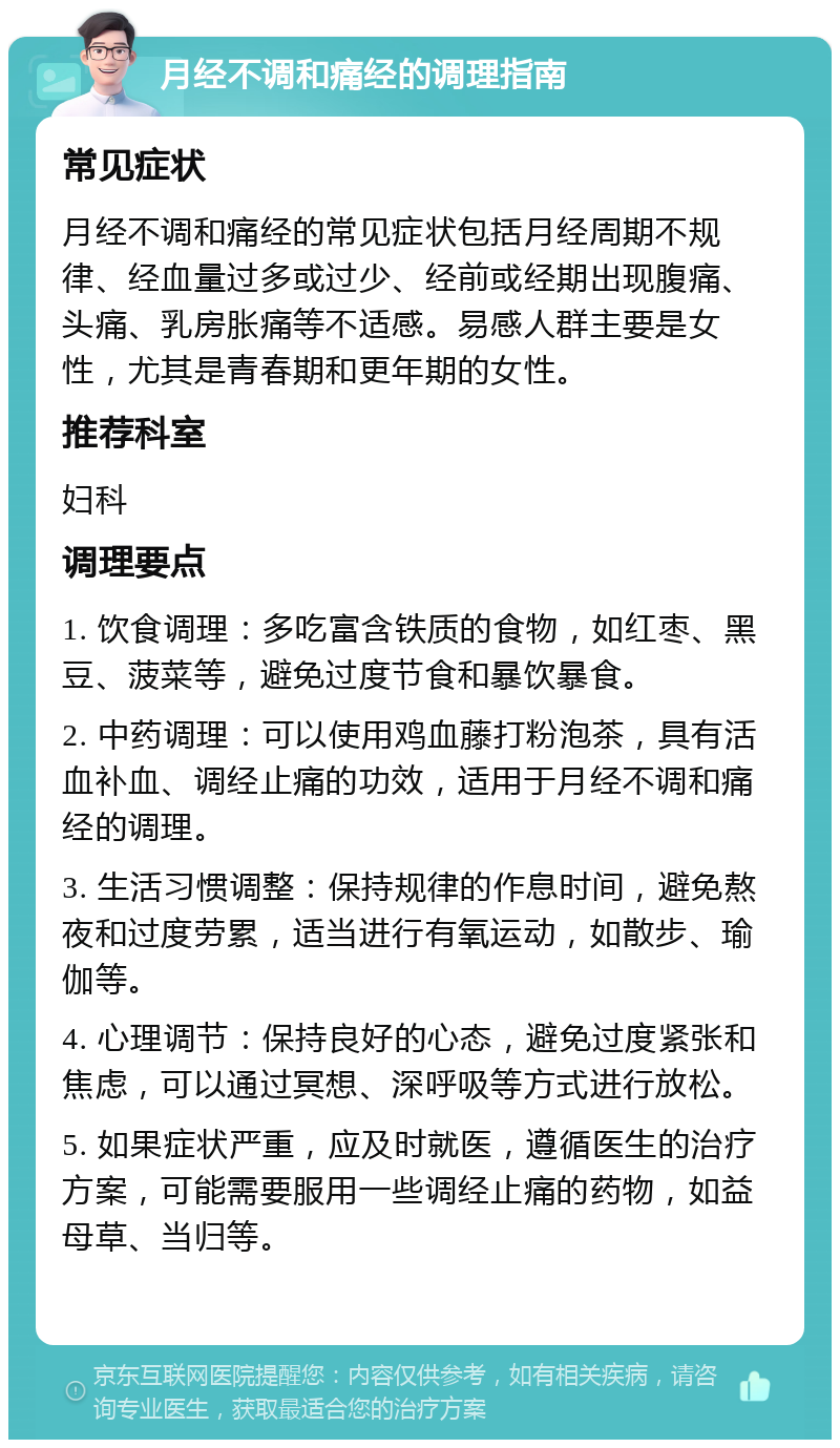 月经不调和痛经的调理指南 常见症状 月经不调和痛经的常见症状包括月经周期不规律、经血量过多或过少、经前或经期出现腹痛、头痛、乳房胀痛等不适感。易感人群主要是女性，尤其是青春期和更年期的女性。 推荐科室 妇科 调理要点 1. 饮食调理：多吃富含铁质的食物，如红枣、黑豆、菠菜等，避免过度节食和暴饮暴食。 2. 中药调理：可以使用鸡血藤打粉泡茶，具有活血补血、调经止痛的功效，适用于月经不调和痛经的调理。 3. 生活习惯调整：保持规律的作息时间，避免熬夜和过度劳累，适当进行有氧运动，如散步、瑜伽等。 4. 心理调节：保持良好的心态，避免过度紧张和焦虑，可以通过冥想、深呼吸等方式进行放松。 5. 如果症状严重，应及时就医，遵循医生的治疗方案，可能需要服用一些调经止痛的药物，如益母草、当归等。