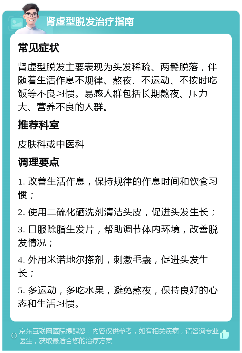 肾虚型脱发治疗指南 常见症状 肾虚型脱发主要表现为头发稀疏、两鬓脱落，伴随着生活作息不规律、熬夜、不运动、不按时吃饭等不良习惯。易感人群包括长期熬夜、压力大、营养不良的人群。 推荐科室 皮肤科或中医科 调理要点 1. 改善生活作息，保持规律的作息时间和饮食习惯； 2. 使用二硫化硒洗剂清洁头皮，促进头发生长； 3. 口服除脂生发片，帮助调节体内环境，改善脱发情况； 4. 外用米诺地尔搽剂，刺激毛囊，促进头发生长； 5. 多运动，多吃水果，避免熬夜，保持良好的心态和生活习惯。