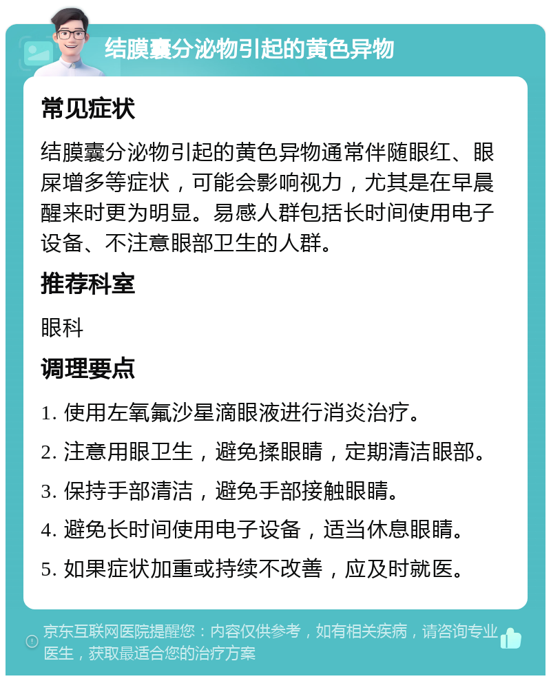 结膜囊分泌物引起的黄色异物 常见症状 结膜囊分泌物引起的黄色异物通常伴随眼红、眼屎增多等症状，可能会影响视力，尤其是在早晨醒来时更为明显。易感人群包括长时间使用电子设备、不注意眼部卫生的人群。 推荐科室 眼科 调理要点 1. 使用左氧氟沙星滴眼液进行消炎治疗。 2. 注意用眼卫生，避免揉眼睛，定期清洁眼部。 3. 保持手部清洁，避免手部接触眼睛。 4. 避免长时间使用电子设备，适当休息眼睛。 5. 如果症状加重或持续不改善，应及时就医。