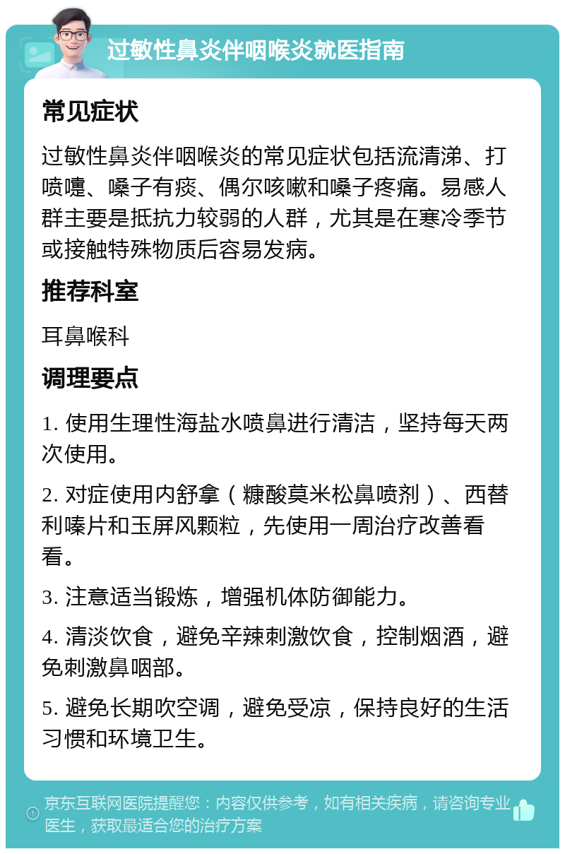 过敏性鼻炎伴咽喉炎就医指南 常见症状 过敏性鼻炎伴咽喉炎的常见症状包括流清涕、打喷嚏、嗓子有痰、偶尔咳嗽和嗓子疼痛。易感人群主要是抵抗力较弱的人群，尤其是在寒冷季节或接触特殊物质后容易发病。 推荐科室 耳鼻喉科 调理要点 1. 使用生理性海盐水喷鼻进行清洁，坚持每天两次使用。 2. 对症使用内舒拿（糠酸莫米松鼻喷剂）、西替利嗪片和玉屏风颗粒，先使用一周治疗改善看看。 3. 注意适当锻炼，增强机体防御能力。 4. 清淡饮食，避免辛辣刺激饮食，控制烟酒，避免刺激鼻咽部。 5. 避免长期吹空调，避免受凉，保持良好的生活习惯和环境卫生。