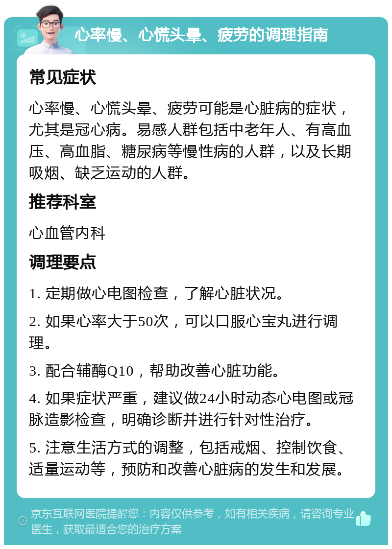 心率慢、心慌头晕、疲劳的调理指南 常见症状 心率慢、心慌头晕、疲劳可能是心脏病的症状，尤其是冠心病。易感人群包括中老年人、有高血压、高血脂、糖尿病等慢性病的人群，以及长期吸烟、缺乏运动的人群。 推荐科室 心血管内科 调理要点 1. 定期做心电图检查，了解心脏状况。 2. 如果心率大于50次，可以口服心宝丸进行调理。 3. 配合辅酶Q10，帮助改善心脏功能。 4. 如果症状严重，建议做24小时动态心电图或冠脉造影检查，明确诊断并进行针对性治疗。 5. 注意生活方式的调整，包括戒烟、控制饮食、适量运动等，预防和改善心脏病的发生和发展。