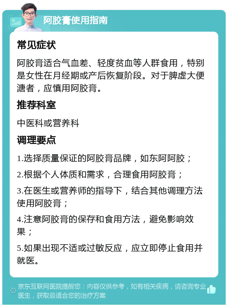 阿胶膏使用指南 常见症状 阿胶膏适合气血差、轻度贫血等人群食用，特别是女性在月经期或产后恢复阶段。对于脾虚大便溏者，应慎用阿胶膏。 推荐科室 中医科或营养科 调理要点 1.选择质量保证的阿胶膏品牌，如东阿阿胶； 2.根据个人体质和需求，合理食用阿胶膏； 3.在医生或营养师的指导下，结合其他调理方法使用阿胶膏； 4.注意阿胶膏的保存和食用方法，避免影响效果； 5.如果出现不适或过敏反应，应立即停止食用并就医。