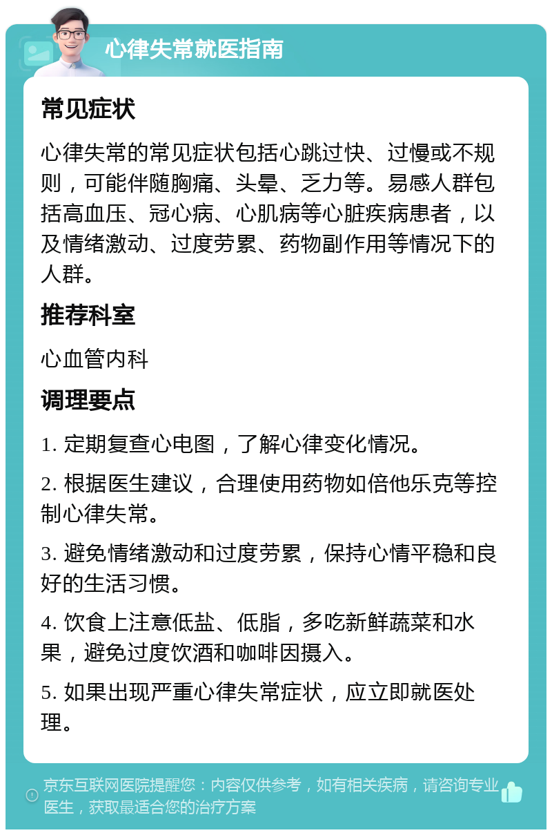 心律失常就医指南 常见症状 心律失常的常见症状包括心跳过快、过慢或不规则，可能伴随胸痛、头晕、乏力等。易感人群包括高血压、冠心病、心肌病等心脏疾病患者，以及情绪激动、过度劳累、药物副作用等情况下的人群。 推荐科室 心血管内科 调理要点 1. 定期复查心电图，了解心律变化情况。 2. 根据医生建议，合理使用药物如倍他乐克等控制心律失常。 3. 避免情绪激动和过度劳累，保持心情平稳和良好的生活习惯。 4. 饮食上注意低盐、低脂，多吃新鲜蔬菜和水果，避免过度饮酒和咖啡因摄入。 5. 如果出现严重心律失常症状，应立即就医处理。