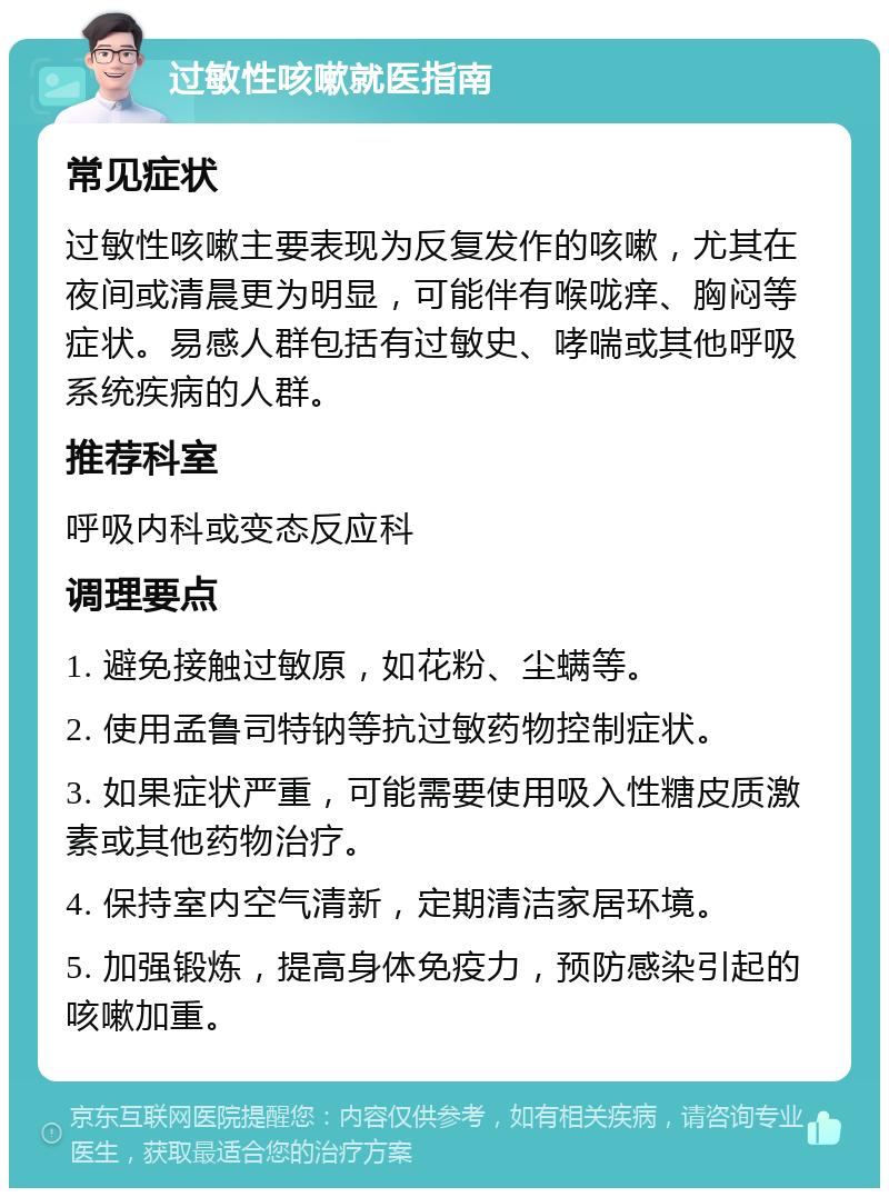 过敏性咳嗽就医指南 常见症状 过敏性咳嗽主要表现为反复发作的咳嗽，尤其在夜间或清晨更为明显，可能伴有喉咙痒、胸闷等症状。易感人群包括有过敏史、哮喘或其他呼吸系统疾病的人群。 推荐科室 呼吸内科或变态反应科 调理要点 1. 避免接触过敏原，如花粉、尘螨等。 2. 使用孟鲁司特钠等抗过敏药物控制症状。 3. 如果症状严重，可能需要使用吸入性糖皮质激素或其他药物治疗。 4. 保持室内空气清新，定期清洁家居环境。 5. 加强锻炼，提高身体免疫力，预防感染引起的咳嗽加重。