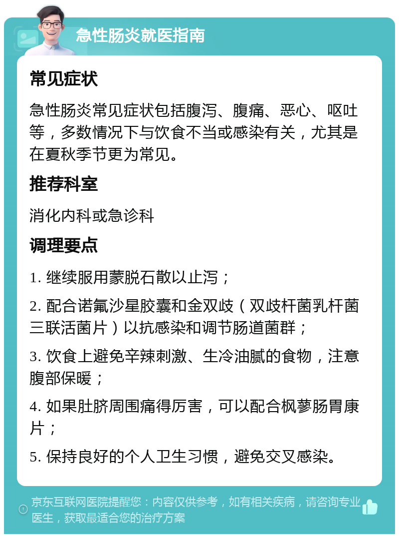 急性肠炎就医指南 常见症状 急性肠炎常见症状包括腹泻、腹痛、恶心、呕吐等，多数情况下与饮食不当或感染有关，尤其是在夏秋季节更为常见。 推荐科室 消化内科或急诊科 调理要点 1. 继续服用蒙脱石散以止泻； 2. 配合诺氟沙星胶囊和金双歧（双歧杆菌乳杆菌三联活菌片）以抗感染和调节肠道菌群； 3. 饮食上避免辛辣刺激、生冷油腻的食物，注意腹部保暖； 4. 如果肚脐周围痛得厉害，可以配合枫蓼肠胃康片； 5. 保持良好的个人卫生习惯，避免交叉感染。