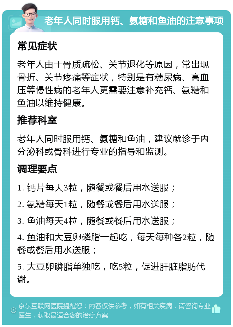 老年人同时服用钙、氨糖和鱼油的注意事项 常见症状 老年人由于骨质疏松、关节退化等原因，常出现骨折、关节疼痛等症状，特别是有糖尿病、高血压等慢性病的老年人更需要注意补充钙、氨糖和鱼油以维持健康。 推荐科室 老年人同时服用钙、氨糖和鱼油，建议就诊于内分泌科或骨科进行专业的指导和监测。 调理要点 1. 钙片每天3粒，随餐或餐后用水送服； 2. 氨糖每天1粒，随餐或餐后用水送服； 3. 鱼油每天4粒，随餐或餐后用水送服； 4. 鱼油和大豆卵磷脂一起吃，每天每种各2粒，随餐或餐后用水送服； 5. 大豆卵磷脂单独吃，吃5粒，促进肝脏脂肪代谢。