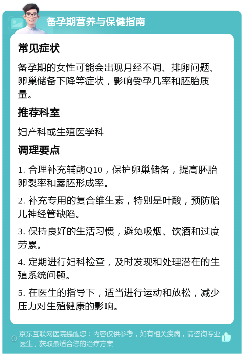 备孕期营养与保健指南 常见症状 备孕期的女性可能会出现月经不调、排卵问题、卵巢储备下降等症状，影响受孕几率和胚胎质量。 推荐科室 妇产科或生殖医学科 调理要点 1. 合理补充辅酶Q10，保护卵巢储备，提高胚胎卵裂率和囊胚形成率。 2. 补充专用的复合维生素，特别是叶酸，预防胎儿神经管缺陷。 3. 保持良好的生活习惯，避免吸烟、饮酒和过度劳累。 4. 定期进行妇科检查，及时发现和处理潜在的生殖系统问题。 5. 在医生的指导下，适当进行运动和放松，减少压力对生殖健康的影响。