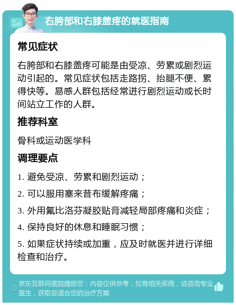 右胯部和右膝盖疼的就医指南 常见症状 右胯部和右膝盖疼可能是由受凉、劳累或剧烈运动引起的。常见症状包括走路拐、抬腿不便、累得快等。易感人群包括经常进行剧烈运动或长时间站立工作的人群。 推荐科室 骨科或运动医学科 调理要点 1. 避免受凉、劳累和剧烈运动； 2. 可以服用塞来昔布缓解疼痛； 3. 外用氟比洛芬凝胶贴膏减轻局部疼痛和炎症； 4. 保持良好的休息和睡眠习惯； 5. 如果症状持续或加重，应及时就医并进行详细检查和治疗。