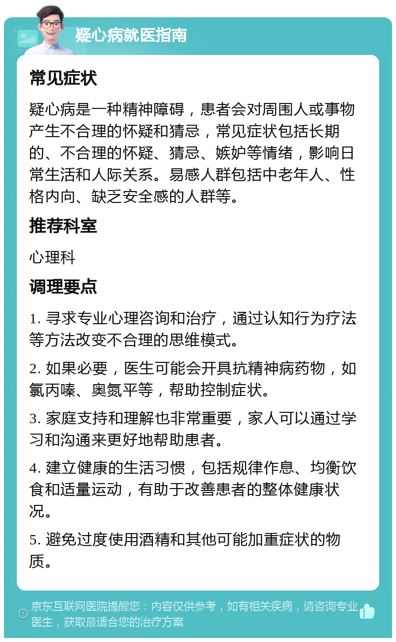 疑心病就医指南 常见症状 疑心病是一种精神障碍，患者会对周围人或事物产生不合理的怀疑和猜忌，常见症状包括长期的、不合理的怀疑、猜忌、嫉妒等情绪，影响日常生活和人际关系。易感人群包括中老年人、性格内向、缺乏安全感的人群等。 推荐科室 心理科 调理要点 1. 寻求专业心理咨询和治疗，通过认知行为疗法等方法改变不合理的思维模式。 2. 如果必要，医生可能会开具抗精神病药物，如氯丙嗪、奥氮平等，帮助控制症状。 3. 家庭支持和理解也非常重要，家人可以通过学习和沟通来更好地帮助患者。 4. 建立健康的生活习惯，包括规律作息、均衡饮食和适量运动，有助于改善患者的整体健康状况。 5. 避免过度使用酒精和其他可能加重症状的物质。