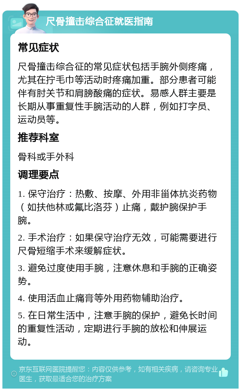 尺骨撞击综合征就医指南 常见症状 尺骨撞击综合征的常见症状包括手腕外侧疼痛，尤其在拧毛巾等活动时疼痛加重。部分患者可能伴有肘关节和肩膀酸痛的症状。易感人群主要是长期从事重复性手腕活动的人群，例如打字员、运动员等。 推荐科室 骨科或手外科 调理要点 1. 保守治疗：热敷、按摩、外用非甾体抗炎药物（如扶他林或氟比洛芬）止痛，戴护腕保护手腕。 2. 手术治疗：如果保守治疗无效，可能需要进行尺骨短缩手术来缓解症状。 3. 避免过度使用手腕，注意休息和手腕的正确姿势。 4. 使用活血止痛膏等外用药物辅助治疗。 5. 在日常生活中，注意手腕的保护，避免长时间的重复性活动，定期进行手腕的放松和伸展运动。