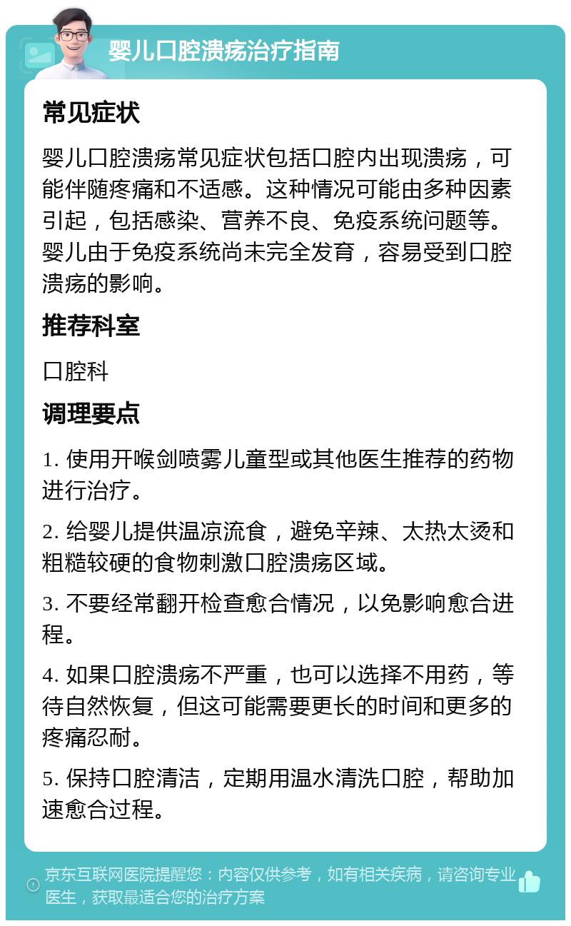 婴儿口腔溃疡治疗指南 常见症状 婴儿口腔溃疡常见症状包括口腔内出现溃疡，可能伴随疼痛和不适感。这种情况可能由多种因素引起，包括感染、营养不良、免疫系统问题等。婴儿由于免疫系统尚未完全发育，容易受到口腔溃疡的影响。 推荐科室 口腔科 调理要点 1. 使用开喉剑喷雾儿童型或其他医生推荐的药物进行治疗。 2. 给婴儿提供温凉流食，避免辛辣、太热太烫和粗糙较硬的食物刺激口腔溃疡区域。 3. 不要经常翻开检查愈合情况，以免影响愈合进程。 4. 如果口腔溃疡不严重，也可以选择不用药，等待自然恢复，但这可能需要更长的时间和更多的疼痛忍耐。 5. 保持口腔清洁，定期用温水清洗口腔，帮助加速愈合过程。