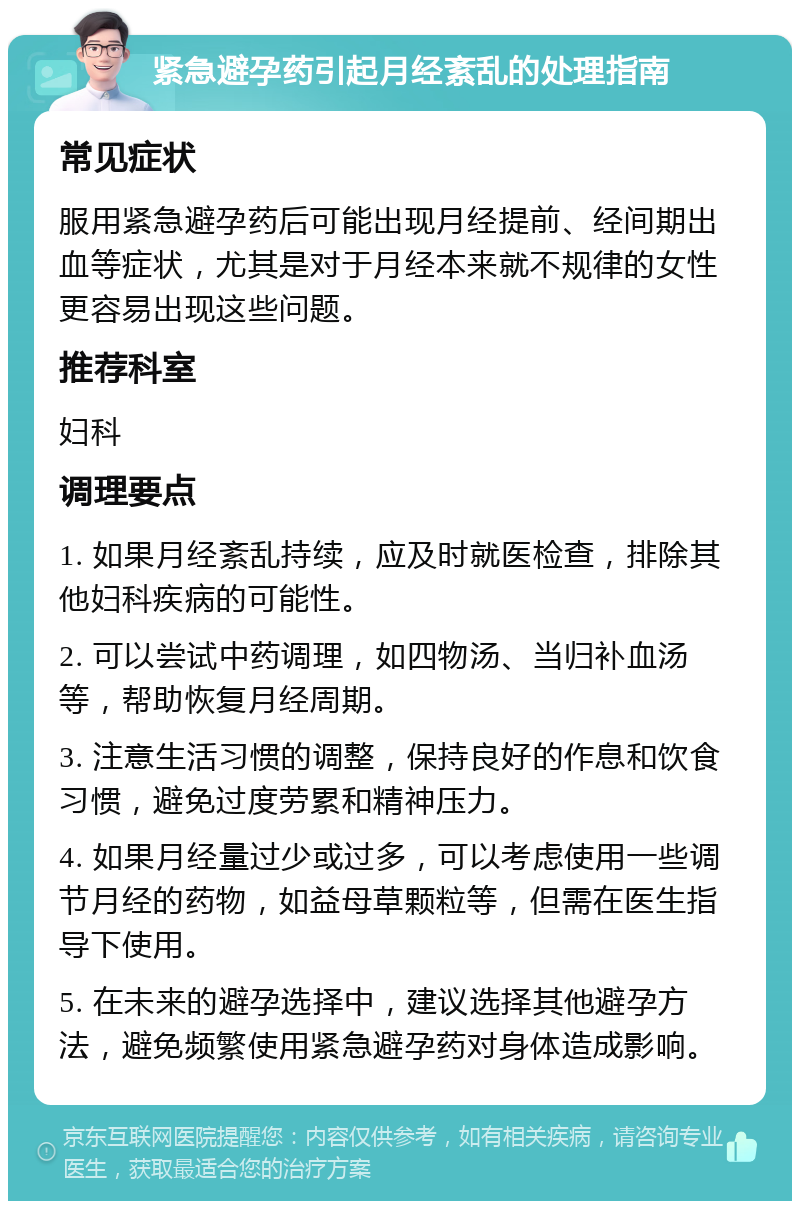 紧急避孕药引起月经紊乱的处理指南 常见症状 服用紧急避孕药后可能出现月经提前、经间期出血等症状，尤其是对于月经本来就不规律的女性更容易出现这些问题。 推荐科室 妇科 调理要点 1. 如果月经紊乱持续，应及时就医检查，排除其他妇科疾病的可能性。 2. 可以尝试中药调理，如四物汤、当归补血汤等，帮助恢复月经周期。 3. 注意生活习惯的调整，保持良好的作息和饮食习惯，避免过度劳累和精神压力。 4. 如果月经量过少或过多，可以考虑使用一些调节月经的药物，如益母草颗粒等，但需在医生指导下使用。 5. 在未来的避孕选择中，建议选择其他避孕方法，避免频繁使用紧急避孕药对身体造成影响。