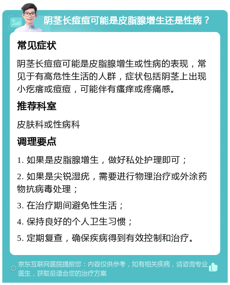 阴茎长痘痘可能是皮脂腺增生还是性病？ 常见症状 阴茎长痘痘可能是皮脂腺增生或性病的表现，常见于有高危性生活的人群，症状包括阴茎上出现小疙瘩或痘痘，可能伴有瘙痒或疼痛感。 推荐科室 皮肤科或性病科 调理要点 1. 如果是皮脂腺增生，做好私处护理即可； 2. 如果是尖锐湿疣，需要进行物理治疗或外涂药物抗病毒处理； 3. 在治疗期间避免性生活； 4. 保持良好的个人卫生习惯； 5. 定期复查，确保疾病得到有效控制和治疗。