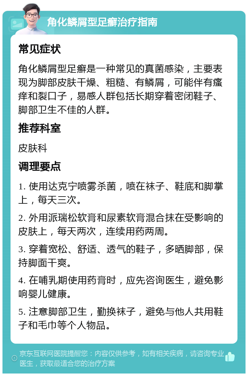 角化鳞屑型足癣治疗指南 常见症状 角化鳞屑型足癣是一种常见的真菌感染，主要表现为脚部皮肤干燥、粗糙、有鳞屑，可能伴有瘙痒和裂口子，易感人群包括长期穿着密闭鞋子、脚部卫生不佳的人群。 推荐科室 皮肤科 调理要点 1. 使用达克宁喷雾杀菌，喷在袜子、鞋底和脚掌上，每天三次。 2. 外用派瑞松软膏和尿素软膏混合抹在受影响的皮肤上，每天两次，连续用药两周。 3. 穿着宽松、舒适、透气的鞋子，多晒脚部，保持脚面干爽。 4. 在哺乳期使用药膏时，应先咨询医生，避免影响婴儿健康。 5. 注意脚部卫生，勤换袜子，避免与他人共用鞋子和毛巾等个人物品。