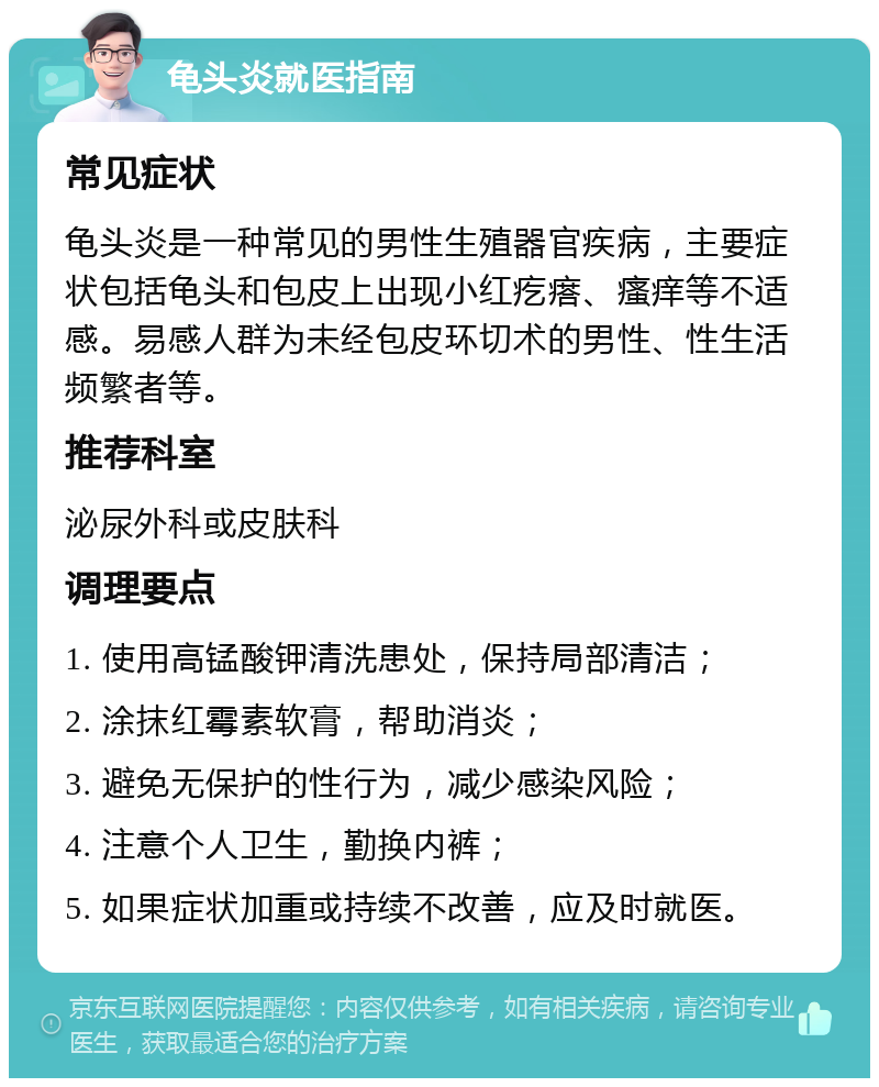 龟头炎就医指南 常见症状 龟头炎是一种常见的男性生殖器官疾病，主要症状包括龟头和包皮上出现小红疙瘩、瘙痒等不适感。易感人群为未经包皮环切术的男性、性生活频繁者等。 推荐科室 泌尿外科或皮肤科 调理要点 1. 使用高锰酸钾清洗患处，保持局部清洁； 2. 涂抹红霉素软膏，帮助消炎； 3. 避免无保护的性行为，减少感染风险； 4. 注意个人卫生，勤换内裤； 5. 如果症状加重或持续不改善，应及时就医。