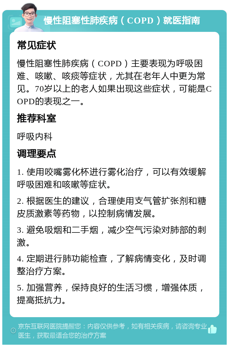 慢性阻塞性肺疾病（COPD）就医指南 常见症状 慢性阻塞性肺疾病（COPD）主要表现为呼吸困难、咳嗽、咳痰等症状，尤其在老年人中更为常见。70岁以上的老人如果出现这些症状，可能是COPD的表现之一。 推荐科室 呼吸内科 调理要点 1. 使用咬嘴雾化杯进行雾化治疗，可以有效缓解呼吸困难和咳嗽等症状。 2. 根据医生的建议，合理使用支气管扩张剂和糖皮质激素等药物，以控制病情发展。 3. 避免吸烟和二手烟，减少空气污染对肺部的刺激。 4. 定期进行肺功能检查，了解病情变化，及时调整治疗方案。 5. 加强营养，保持良好的生活习惯，增强体质，提高抵抗力。