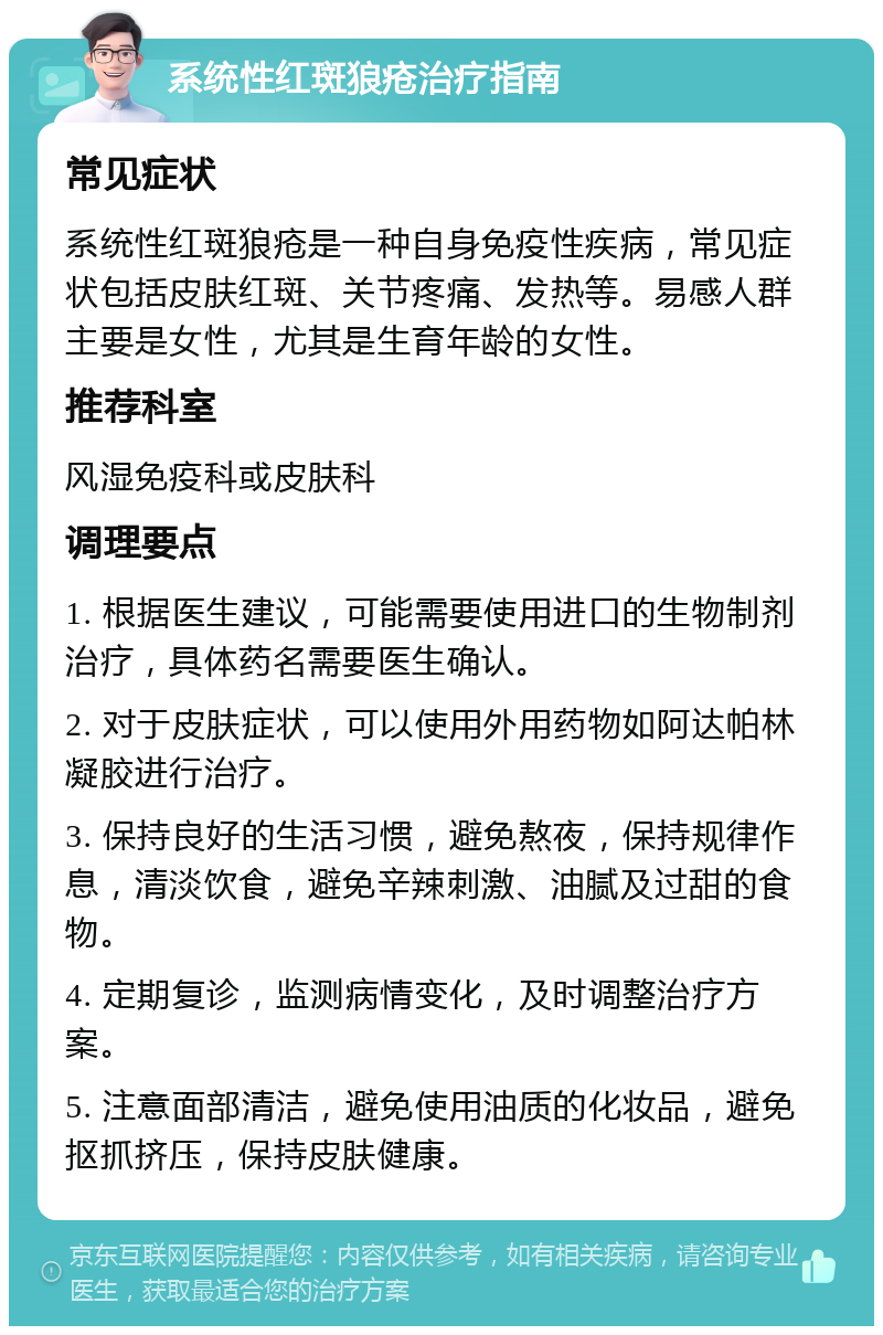 系统性红斑狼疮治疗指南 常见症状 系统性红斑狼疮是一种自身免疫性疾病，常见症状包括皮肤红斑、关节疼痛、发热等。易感人群主要是女性，尤其是生育年龄的女性。 推荐科室 风湿免疫科或皮肤科 调理要点 1. 根据医生建议，可能需要使用进口的生物制剂治疗，具体药名需要医生确认。 2. 对于皮肤症状，可以使用外用药物如阿达帕林凝胶进行治疗。 3. 保持良好的生活习惯，避免熬夜，保持规律作息，清淡饮食，避免辛辣刺激、油腻及过甜的食物。 4. 定期复诊，监测病情变化，及时调整治疗方案。 5. 注意面部清洁，避免使用油质的化妆品，避免抠抓挤压，保持皮肤健康。