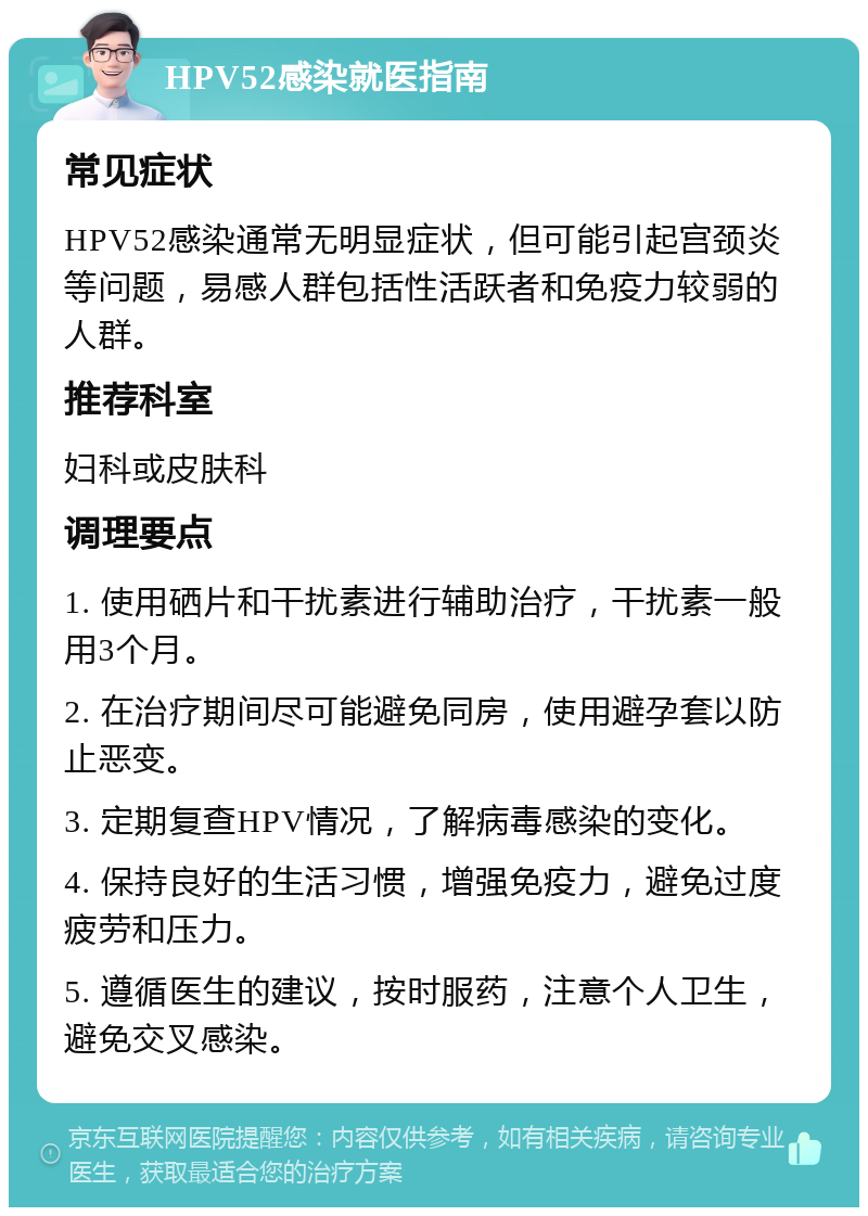 HPV52感染就医指南 常见症状 HPV52感染通常无明显症状，但可能引起宫颈炎等问题，易感人群包括性活跃者和免疫力较弱的人群。 推荐科室 妇科或皮肤科 调理要点 1. 使用硒片和干扰素进行辅助治疗，干扰素一般用3个月。 2. 在治疗期间尽可能避免同房，使用避孕套以防止恶变。 3. 定期复查HPV情况，了解病毒感染的变化。 4. 保持良好的生活习惯，增强免疫力，避免过度疲劳和压力。 5. 遵循医生的建议，按时服药，注意个人卫生，避免交叉感染。