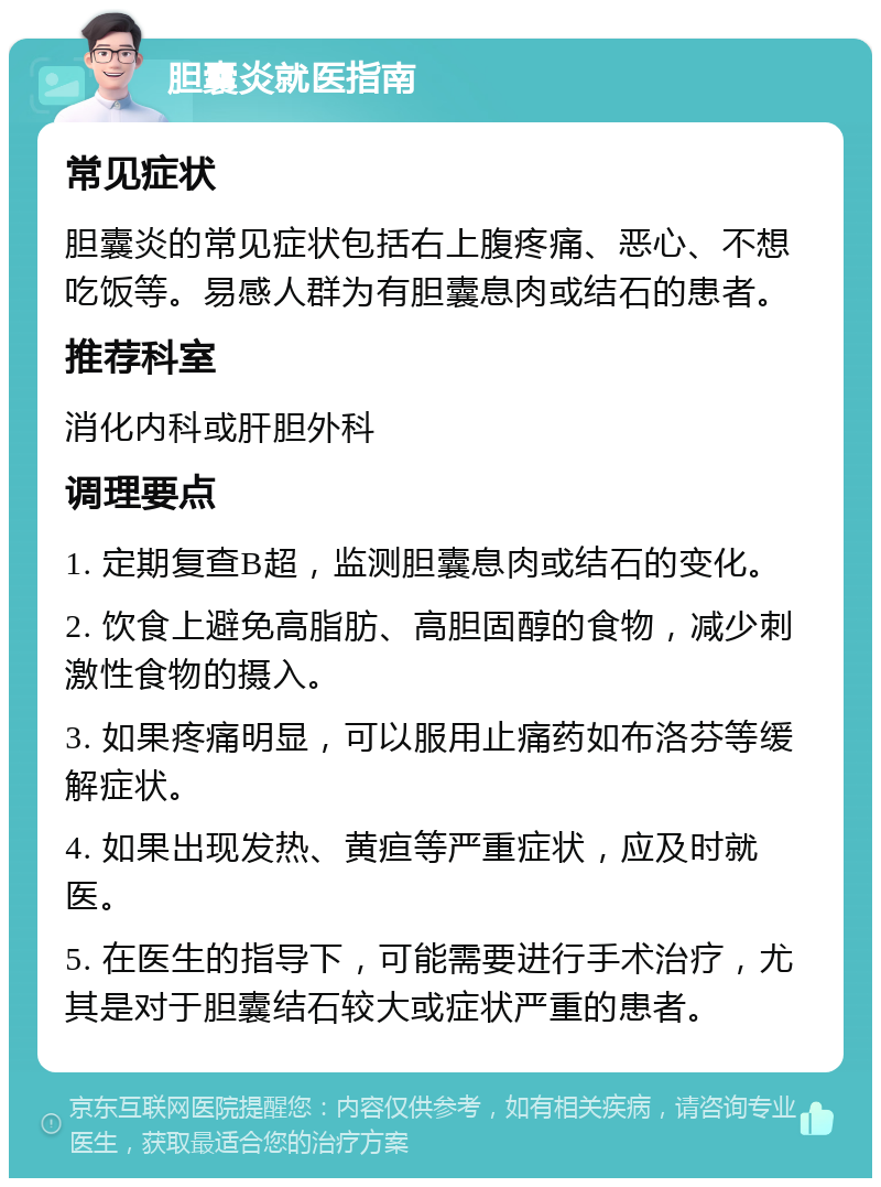 胆囊炎就医指南 常见症状 胆囊炎的常见症状包括右上腹疼痛、恶心、不想吃饭等。易感人群为有胆囊息肉或结石的患者。 推荐科室 消化内科或肝胆外科 调理要点 1. 定期复查B超，监测胆囊息肉或结石的变化。 2. 饮食上避免高脂肪、高胆固醇的食物，减少刺激性食物的摄入。 3. 如果疼痛明显，可以服用止痛药如布洛芬等缓解症状。 4. 如果出现发热、黄疸等严重症状，应及时就医。 5. 在医生的指导下，可能需要进行手术治疗，尤其是对于胆囊结石较大或症状严重的患者。