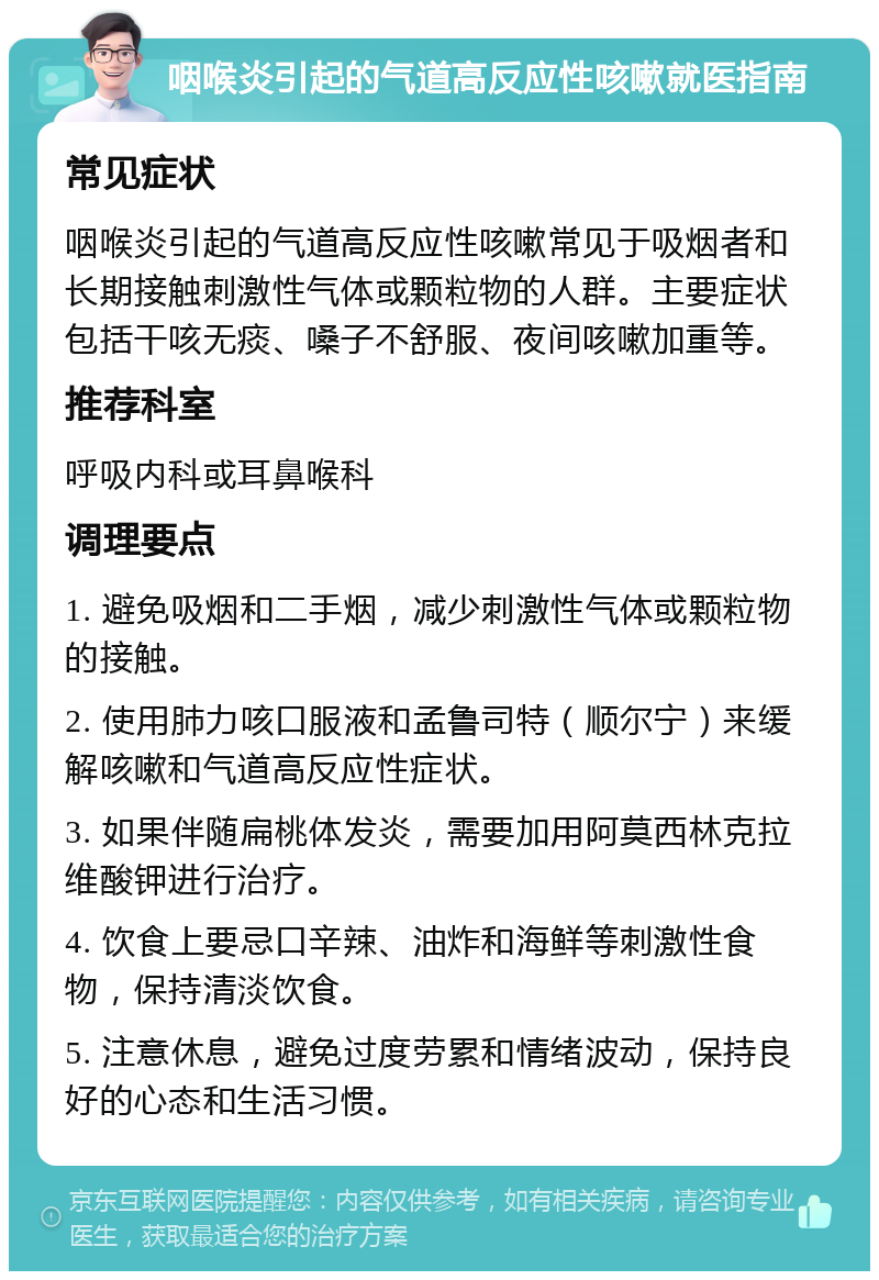 咽喉炎引起的气道高反应性咳嗽就医指南 常见症状 咽喉炎引起的气道高反应性咳嗽常见于吸烟者和长期接触刺激性气体或颗粒物的人群。主要症状包括干咳无痰、嗓子不舒服、夜间咳嗽加重等。 推荐科室 呼吸内科或耳鼻喉科 调理要点 1. 避免吸烟和二手烟，减少刺激性气体或颗粒物的接触。 2. 使用肺力咳口服液和孟鲁司特（顺尔宁）来缓解咳嗽和气道高反应性症状。 3. 如果伴随扁桃体发炎，需要加用阿莫西林克拉维酸钾进行治疗。 4. 饮食上要忌口辛辣、油炸和海鲜等刺激性食物，保持清淡饮食。 5. 注意休息，避免过度劳累和情绪波动，保持良好的心态和生活习惯。