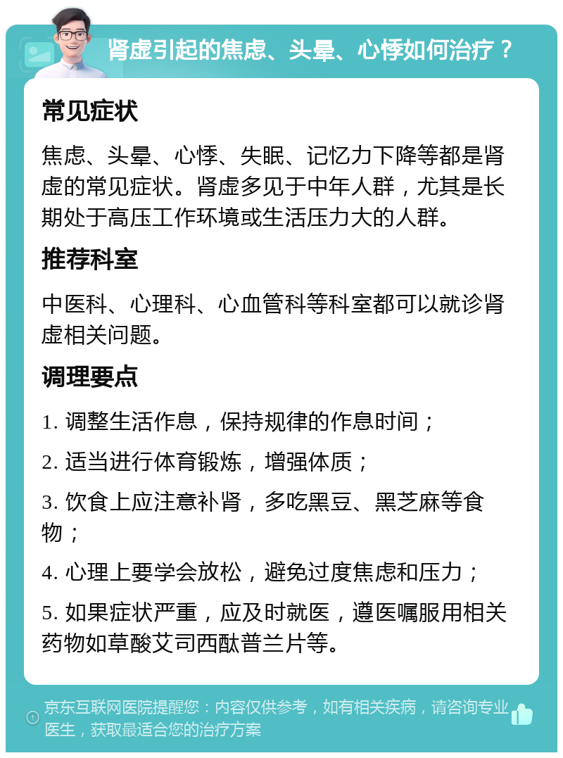 肾虚引起的焦虑、头晕、心悸如何治疗？ 常见症状 焦虑、头晕、心悸、失眠、记忆力下降等都是肾虚的常见症状。肾虚多见于中年人群，尤其是长期处于高压工作环境或生活压力大的人群。 推荐科室 中医科、心理科、心血管科等科室都可以就诊肾虚相关问题。 调理要点 1. 调整生活作息，保持规律的作息时间； 2. 适当进行体育锻炼，增强体质； 3. 饮食上应注意补肾，多吃黑豆、黑芝麻等食物； 4. 心理上要学会放松，避免过度焦虑和压力； 5. 如果症状严重，应及时就医，遵医嘱服用相关药物如草酸艾司西酞普兰片等。