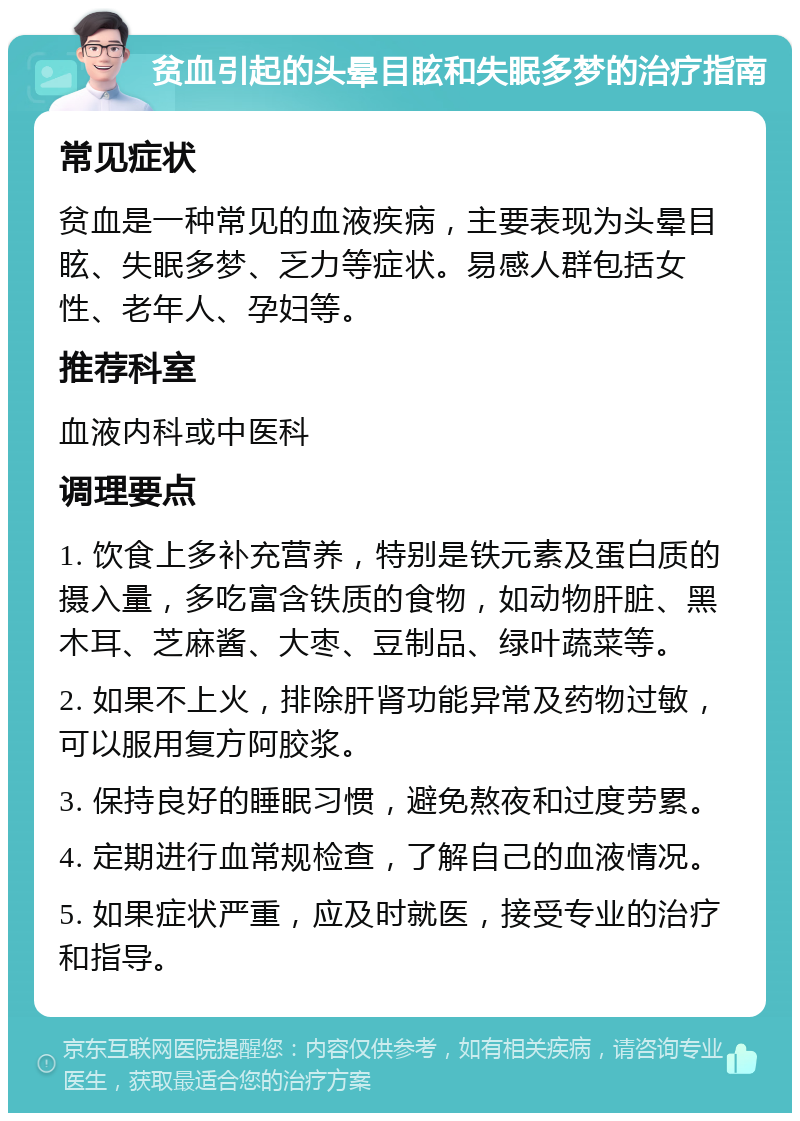 贫血引起的头晕目眩和失眠多梦的治疗指南 常见症状 贫血是一种常见的血液疾病，主要表现为头晕目眩、失眠多梦、乏力等症状。易感人群包括女性、老年人、孕妇等。 推荐科室 血液内科或中医科 调理要点 1. 饮食上多补充营养，特别是铁元素及蛋白质的摄入量，多吃富含铁质的食物，如动物肝脏、黑木耳、芝麻酱、大枣、豆制品、绿叶蔬菜等。 2. 如果不上火，排除肝肾功能异常及药物过敏，可以服用复方阿胶浆。 3. 保持良好的睡眠习惯，避免熬夜和过度劳累。 4. 定期进行血常规检查，了解自己的血液情况。 5. 如果症状严重，应及时就医，接受专业的治疗和指导。