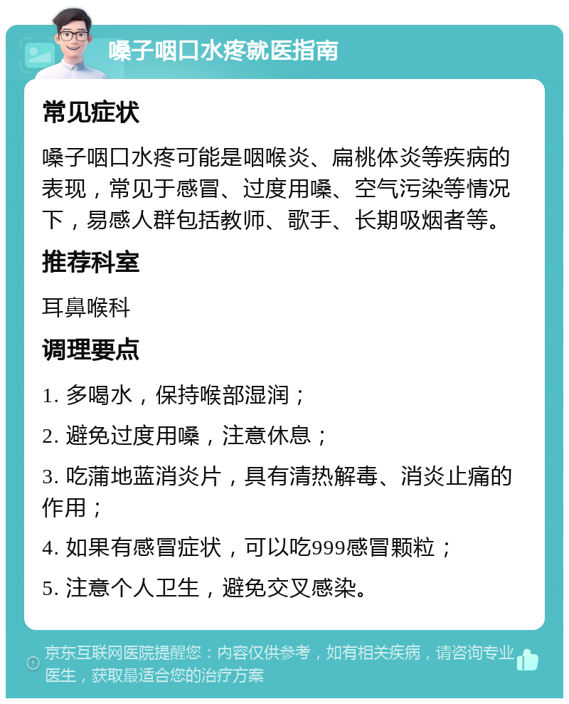 嗓子咽口水疼就医指南 常见症状 嗓子咽口水疼可能是咽喉炎、扁桃体炎等疾病的表现，常见于感冒、过度用嗓、空气污染等情况下，易感人群包括教师、歌手、长期吸烟者等。 推荐科室 耳鼻喉科 调理要点 1. 多喝水，保持喉部湿润； 2. 避免过度用嗓，注意休息； 3. 吃蒲地蓝消炎片，具有清热解毒、消炎止痛的作用； 4. 如果有感冒症状，可以吃999感冒颗粒； 5. 注意个人卫生，避免交叉感染。