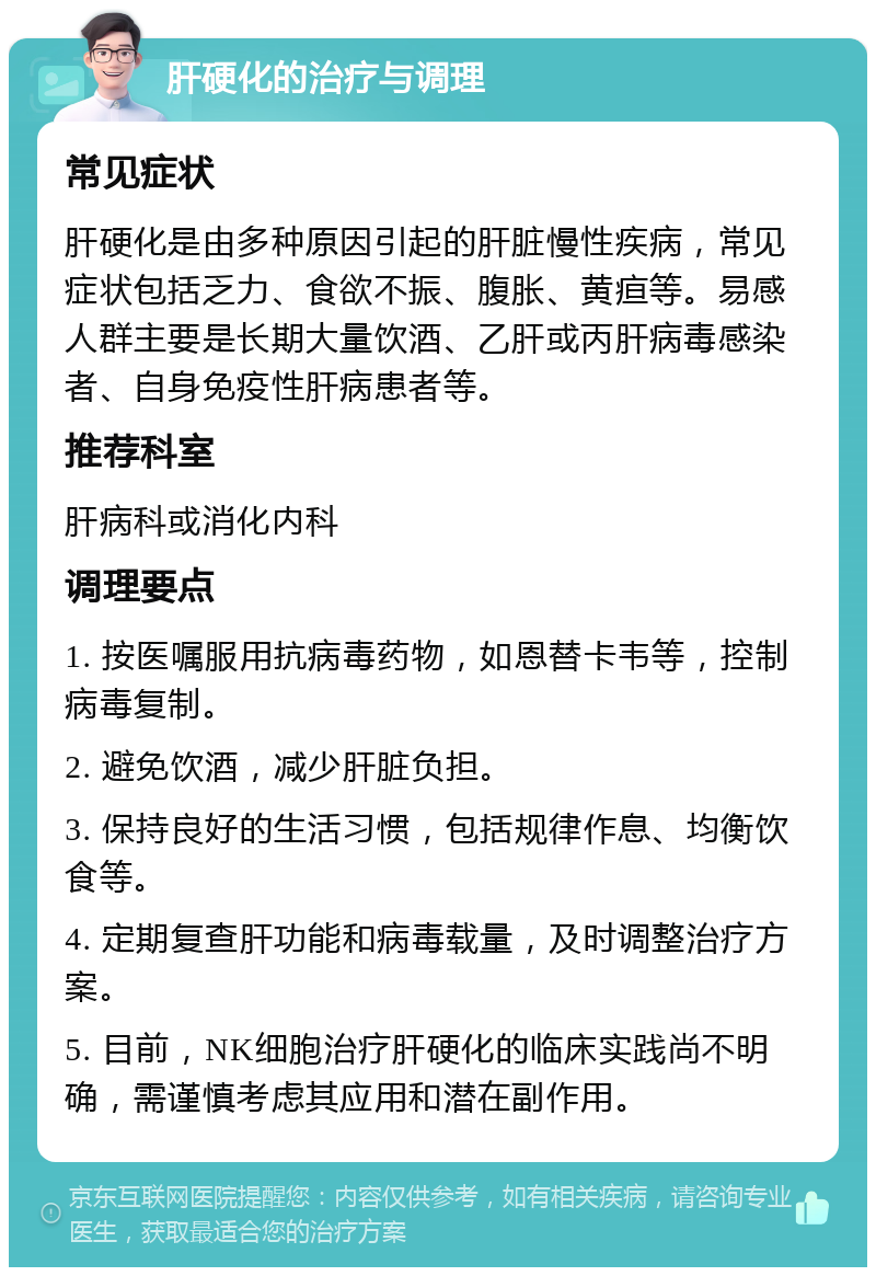 肝硬化的治疗与调理 常见症状 肝硬化是由多种原因引起的肝脏慢性疾病，常见症状包括乏力、食欲不振、腹胀、黄疸等。易感人群主要是长期大量饮酒、乙肝或丙肝病毒感染者、自身免疫性肝病患者等。 推荐科室 肝病科或消化内科 调理要点 1. 按医嘱服用抗病毒药物，如恩替卡韦等，控制病毒复制。 2. 避免饮酒，减少肝脏负担。 3. 保持良好的生活习惯，包括规律作息、均衡饮食等。 4. 定期复查肝功能和病毒载量，及时调整治疗方案。 5. 目前，NK细胞治疗肝硬化的临床实践尚不明确，需谨慎考虑其应用和潜在副作用。