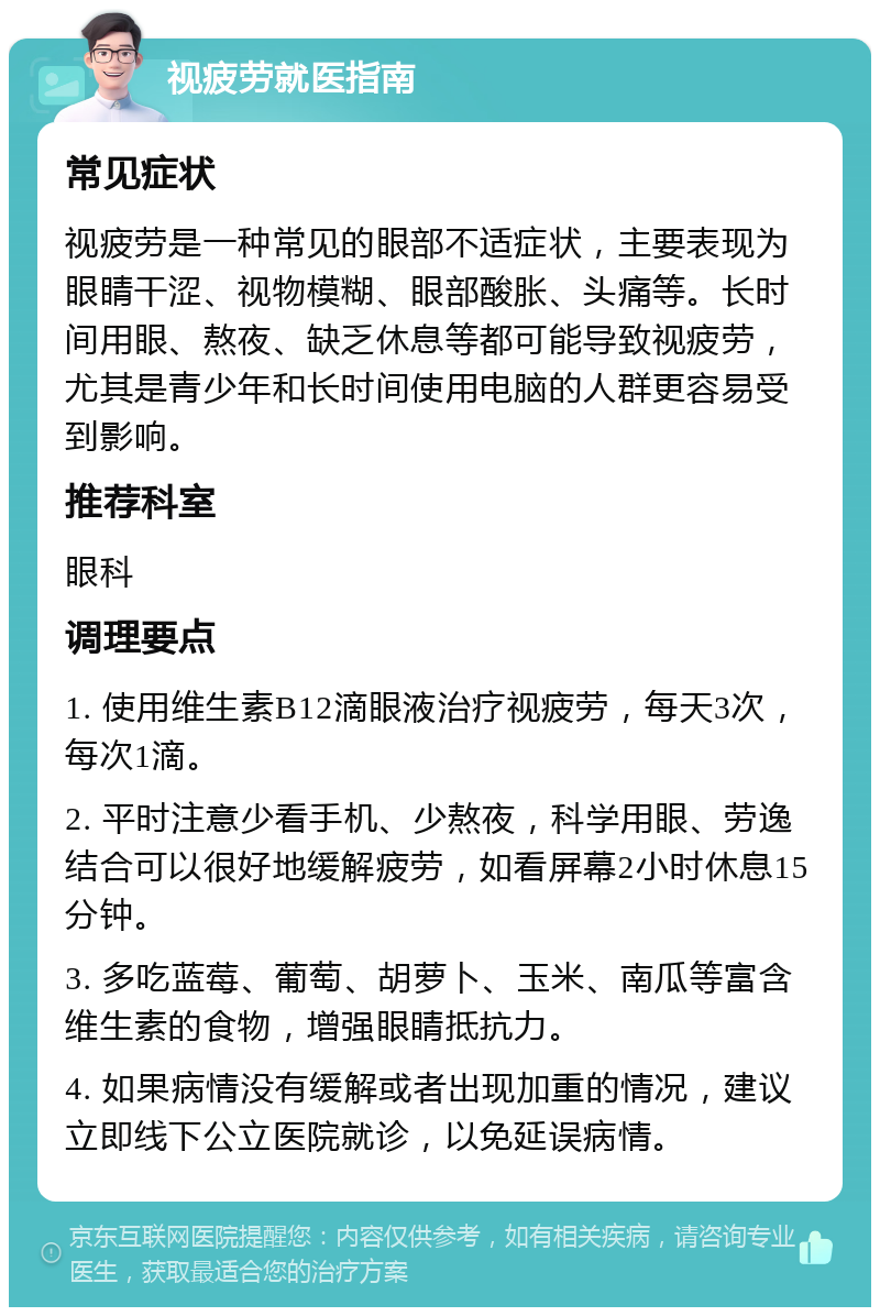 视疲劳就医指南 常见症状 视疲劳是一种常见的眼部不适症状，主要表现为眼睛干涩、视物模糊、眼部酸胀、头痛等。长时间用眼、熬夜、缺乏休息等都可能导致视疲劳，尤其是青少年和长时间使用电脑的人群更容易受到影响。 推荐科室 眼科 调理要点 1. 使用维生素B12滴眼液治疗视疲劳，每天3次，每次1滴。 2. 平时注意少看手机、少熬夜，科学用眼、劳逸结合可以很好地缓解疲劳，如看屏幕2小时休息15分钟。 3. 多吃蓝莓、葡萄、胡萝卜、玉米、南瓜等富含维生素的食物，增强眼睛抵抗力。 4. 如果病情没有缓解或者出现加重的情况，建议立即线下公立医院就诊，以免延误病情。