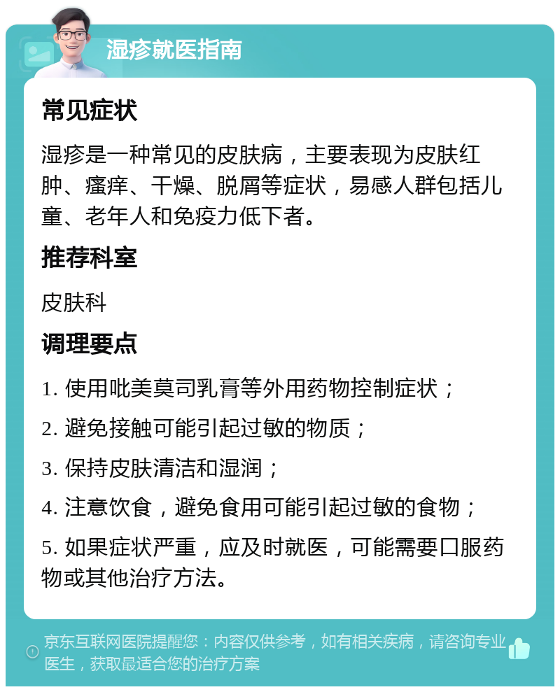 湿疹就医指南 常见症状 湿疹是一种常见的皮肤病，主要表现为皮肤红肿、瘙痒、干燥、脱屑等症状，易感人群包括儿童、老年人和免疫力低下者。 推荐科室 皮肤科 调理要点 1. 使用吡美莫司乳膏等外用药物控制症状； 2. 避免接触可能引起过敏的物质； 3. 保持皮肤清洁和湿润； 4. 注意饮食，避免食用可能引起过敏的食物； 5. 如果症状严重，应及时就医，可能需要口服药物或其他治疗方法。