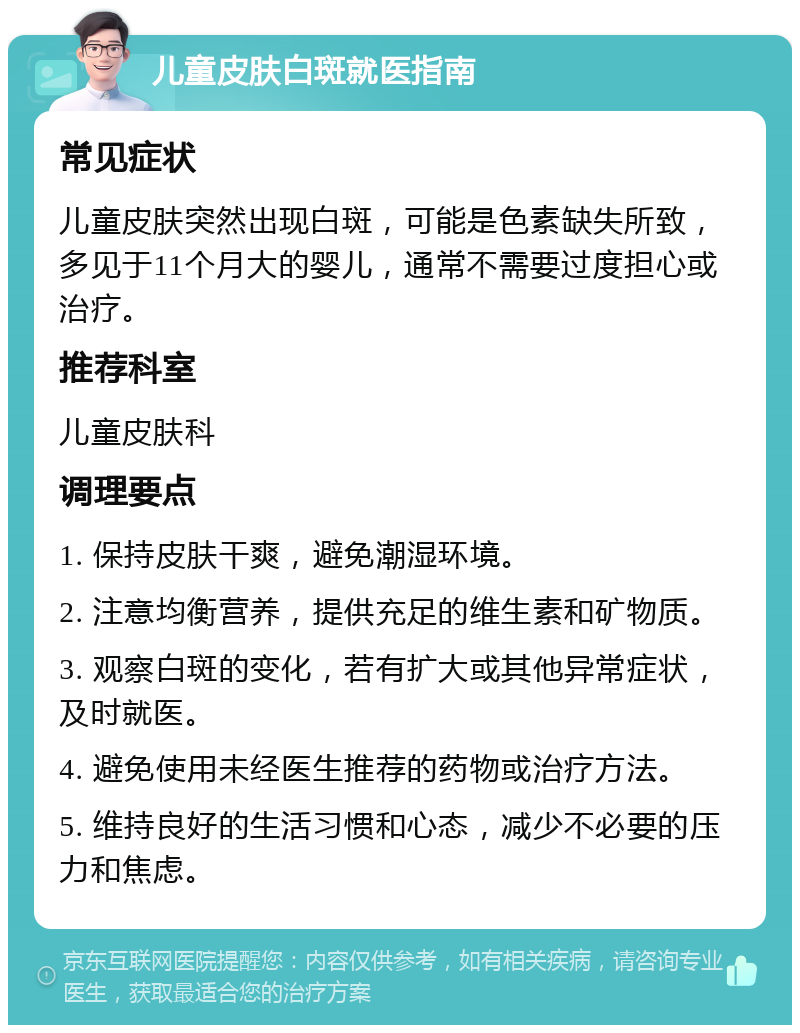 儿童皮肤白斑就医指南 常见症状 儿童皮肤突然出现白斑，可能是色素缺失所致，多见于11个月大的婴儿，通常不需要过度担心或治疗。 推荐科室 儿童皮肤科 调理要点 1. 保持皮肤干爽，避免潮湿环境。 2. 注意均衡营养，提供充足的维生素和矿物质。 3. 观察白斑的变化，若有扩大或其他异常症状，及时就医。 4. 避免使用未经医生推荐的药物或治疗方法。 5. 维持良好的生活习惯和心态，减少不必要的压力和焦虑。