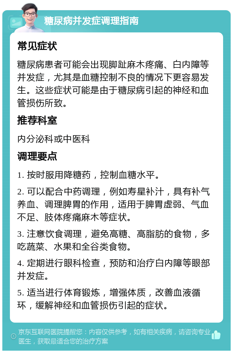 糖尿病并发症调理指南 常见症状 糖尿病患者可能会出现脚趾麻木疼痛、白内障等并发症，尤其是血糖控制不良的情况下更容易发生。这些症状可能是由于糖尿病引起的神经和血管损伤所致。 推荐科室 内分泌科或中医科 调理要点 1. 按时服用降糖药，控制血糖水平。 2. 可以配合中药调理，例如寿星补汁，具有补气养血、调理脾胃的作用，适用于脾胃虚弱、气血不足、肢体疼痛麻木等症状。 3. 注意饮食调理，避免高糖、高脂肪的食物，多吃蔬菜、水果和全谷类食物。 4. 定期进行眼科检查，预防和治疗白内障等眼部并发症。 5. 适当进行体育锻炼，增强体质，改善血液循环，缓解神经和血管损伤引起的症状。