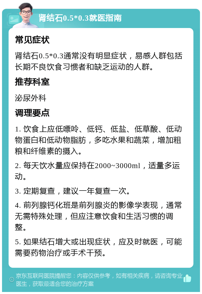 肾结石0.5*0.3就医指南 常见症状 肾结石0.5*0.3通常没有明显症状，易感人群包括长期不良饮食习惯者和缺乏运动的人群。 推荐科室 泌尿外科 调理要点 1. 饮食上应低嘌呤、低钙、低盐、低草酸、低动物蛋白和低动物脂肪，多吃水果和蔬菜，增加粗粮和纤维素的摄入。 2. 每天饮水量应保持在2000~3000ml，适量多运动。 3. 定期复查，建议一年复查一次。 4. 前列腺钙化班是前列腺炎的影像学表现，通常无需特殊处理，但应注意饮食和生活习惯的调整。 5. 如果结石增大或出现症状，应及时就医，可能需要药物治疗或手术干预。