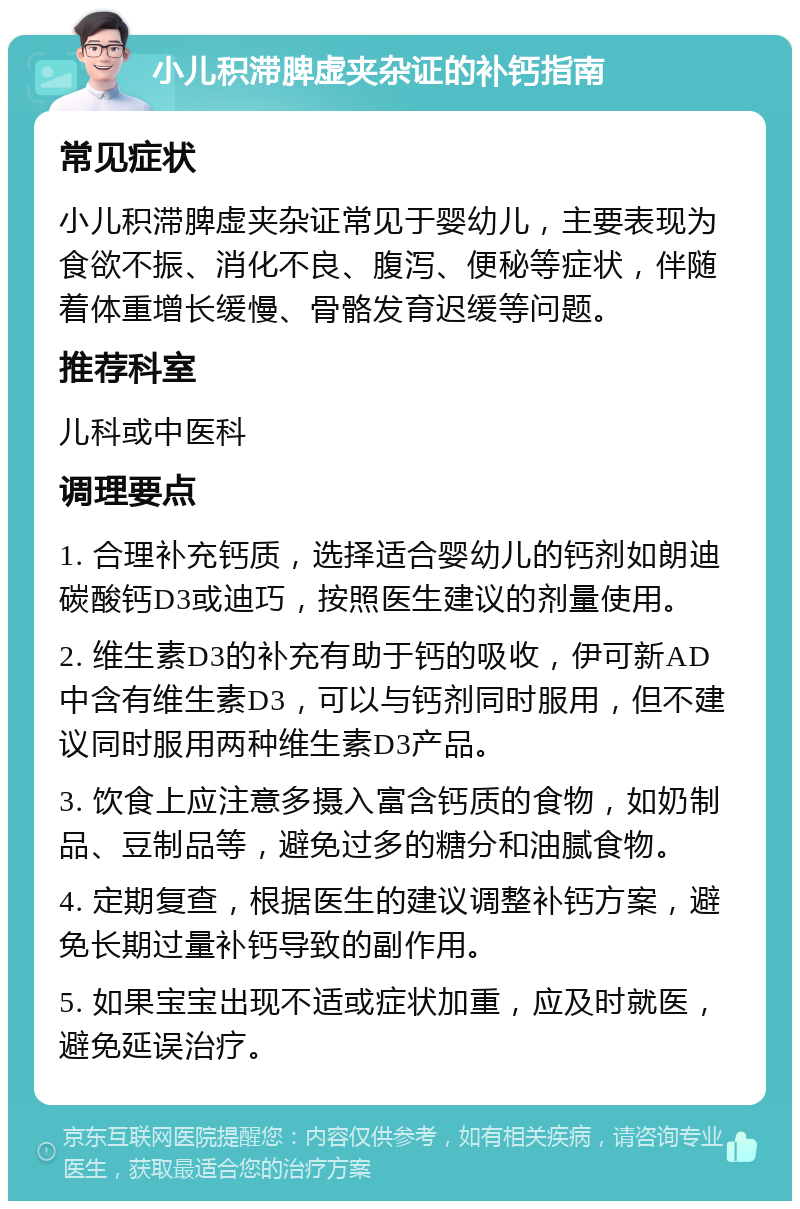 小儿积滞脾虚夹杂证的补钙指南 常见症状 小儿积滞脾虚夹杂证常见于婴幼儿，主要表现为食欲不振、消化不良、腹泻、便秘等症状，伴随着体重增长缓慢、骨骼发育迟缓等问题。 推荐科室 儿科或中医科 调理要点 1. 合理补充钙质，选择适合婴幼儿的钙剂如朗迪碳酸钙D3或迪巧，按照医生建议的剂量使用。 2. 维生素D3的补充有助于钙的吸收，伊可新AD中含有维生素D3，可以与钙剂同时服用，但不建议同时服用两种维生素D3产品。 3. 饮食上应注意多摄入富含钙质的食物，如奶制品、豆制品等，避免过多的糖分和油腻食物。 4. 定期复查，根据医生的建议调整补钙方案，避免长期过量补钙导致的副作用。 5. 如果宝宝出现不适或症状加重，应及时就医，避免延误治疗。