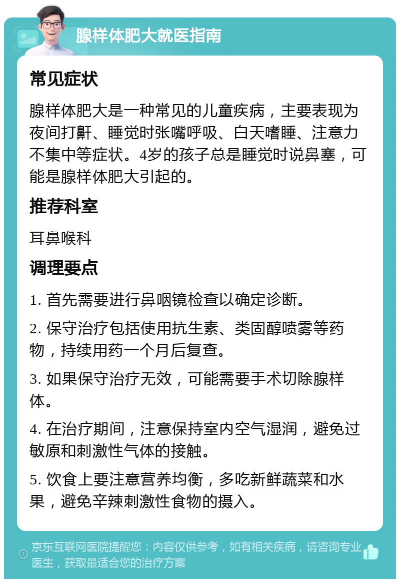 腺样体肥大就医指南 常见症状 腺样体肥大是一种常见的儿童疾病，主要表现为夜间打鼾、睡觉时张嘴呼吸、白天嗜睡、注意力不集中等症状。4岁的孩子总是睡觉时说鼻塞，可能是腺样体肥大引起的。 推荐科室 耳鼻喉科 调理要点 1. 首先需要进行鼻咽镜检查以确定诊断。 2. 保守治疗包括使用抗生素、类固醇喷雾等药物，持续用药一个月后复查。 3. 如果保守治疗无效，可能需要手术切除腺样体。 4. 在治疗期间，注意保持室内空气湿润，避免过敏原和刺激性气体的接触。 5. 饮食上要注意营养均衡，多吃新鲜蔬菜和水果，避免辛辣刺激性食物的摄入。