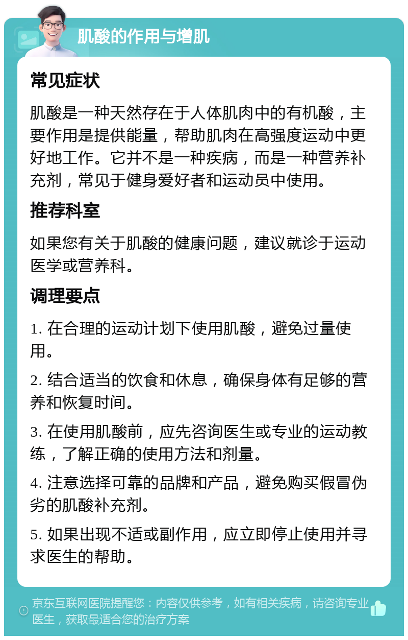 肌酸的作用与增肌 常见症状 肌酸是一种天然存在于人体肌肉中的有机酸，主要作用是提供能量，帮助肌肉在高强度运动中更好地工作。它并不是一种疾病，而是一种营养补充剂，常见于健身爱好者和运动员中使用。 推荐科室 如果您有关于肌酸的健康问题，建议就诊于运动医学或营养科。 调理要点 1. 在合理的运动计划下使用肌酸，避免过量使用。 2. 结合适当的饮食和休息，确保身体有足够的营养和恢复时间。 3. 在使用肌酸前，应先咨询医生或专业的运动教练，了解正确的使用方法和剂量。 4. 注意选择可靠的品牌和产品，避免购买假冒伪劣的肌酸补充剂。 5. 如果出现不适或副作用，应立即停止使用并寻求医生的帮助。